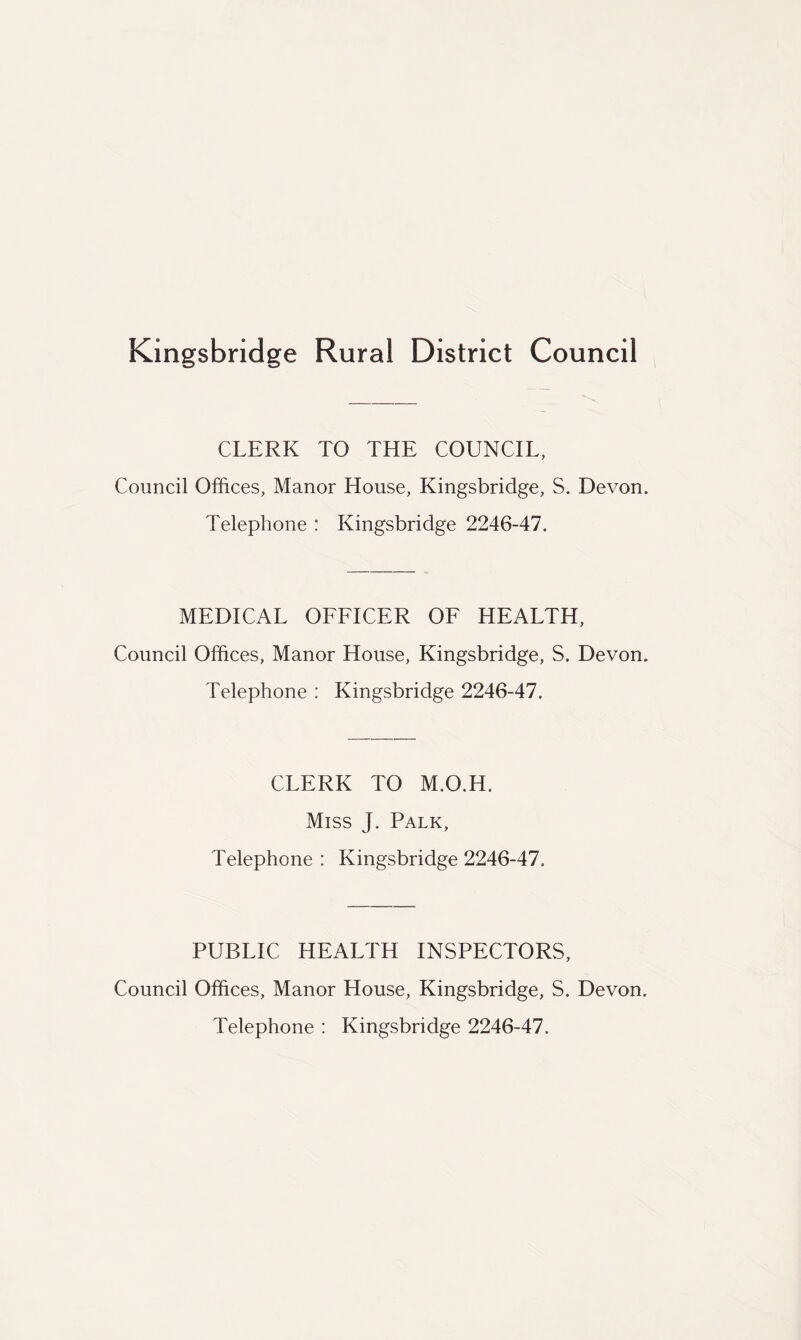 Kingsbridge Rural District Council CLERK TO THE COUNCIL, Council Offices, Manor House, Kingsbridge, S. Devon. Telephone : Kingsbridge 2246-47. MEDICAL OFFICER OF HEALTH, Council Offices, Manor House, Kingsbridge, S. Devon. Telephone : Kingsbridge 2246-47. CLERK TO M.O.H. Miss J. Palk, Telephone : Kingsbridge 2246-47. PUBLIC HEALTH INSPECTORS, Council Offices, Manor House, Kingsbridge, S. Devon. Telephone : Kingsbridge 2246-47.