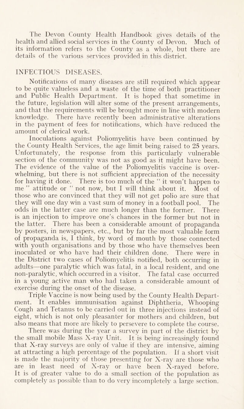 The Devon County Health Handbook gives details of the health and allied social services in the County of Devon. Much of its information refers to the County as a whole, but there are details of the various services provided in this district. INFECTIOUS DISEASES. Notifications of many diseases are still required which appear to be quite valueless and a waste of the time of both practitioner and Public Health Department. It is hoped that sometime in the future, legislation will alter some of the present arrangements, and that the requirements will be brought more in line with modern knowledge. There have recently been administrative alterations in the payment of fees for notifications, which have reduced the amount of clerical work. Inoculations against Poliomyelitis have been continued by the County Health Services, the age limit being raised to 25 years. Unfortunately, the response from this particularly vulnerable section of the community was not as good as it might have been. The evidence of the value of the Poliomyelitis vaccine is over- whelming, but there is not sufficient appreciation of the necessity for having it done. There is too much of the “ it won’t happen to me ” attitude or “ not now, but I will think about it. Most of those who are convinced that they will not get polio are sure that they will one day win a vast sum of money in a football pool. The odds in the latter case are much longer than the former. There is an injection to improve one’s chances in the former but not in the latter. There has been a considerable amount of propaganda by posters, in newspapers, etc., but by far the most valuable form of propaganda is, I think, by word of mouth by those connected with youth organisations and by those who have themselves been inoculated or who have had their children done. There were in the District two cases of Poliomyelitis notified, both occurring in adults—one paralytic which was fatal, in a local resident, and one non-paralytic, which occurred in a visitor. The fatal case occurred in a young active man who had taken a considerable amount of exercise during the onset of the disease. Triple Vaccine is now being used by the County Health Depart- ment. It enables immunisation against Diphtheria, Whooping Cough and Tetanus to be carried out in three injections instead of eight, which is not only pleasanter for mothers and children, but also means that more are likely to persevere to complete the course. There was during the year a survey in part of the district by the small mobile Mass X-ray Unit. It is being increasingly found that X-ray surveys are only of value if they are intensive, aiming at attracting a high percentage of the population. If a short visit is made the majority of those presenting for X-ray are those who are in least need of X-ray or have been X-rayed before. It is of greater value to do a small section of the population as completely as possible than to do very incompletely a large section.