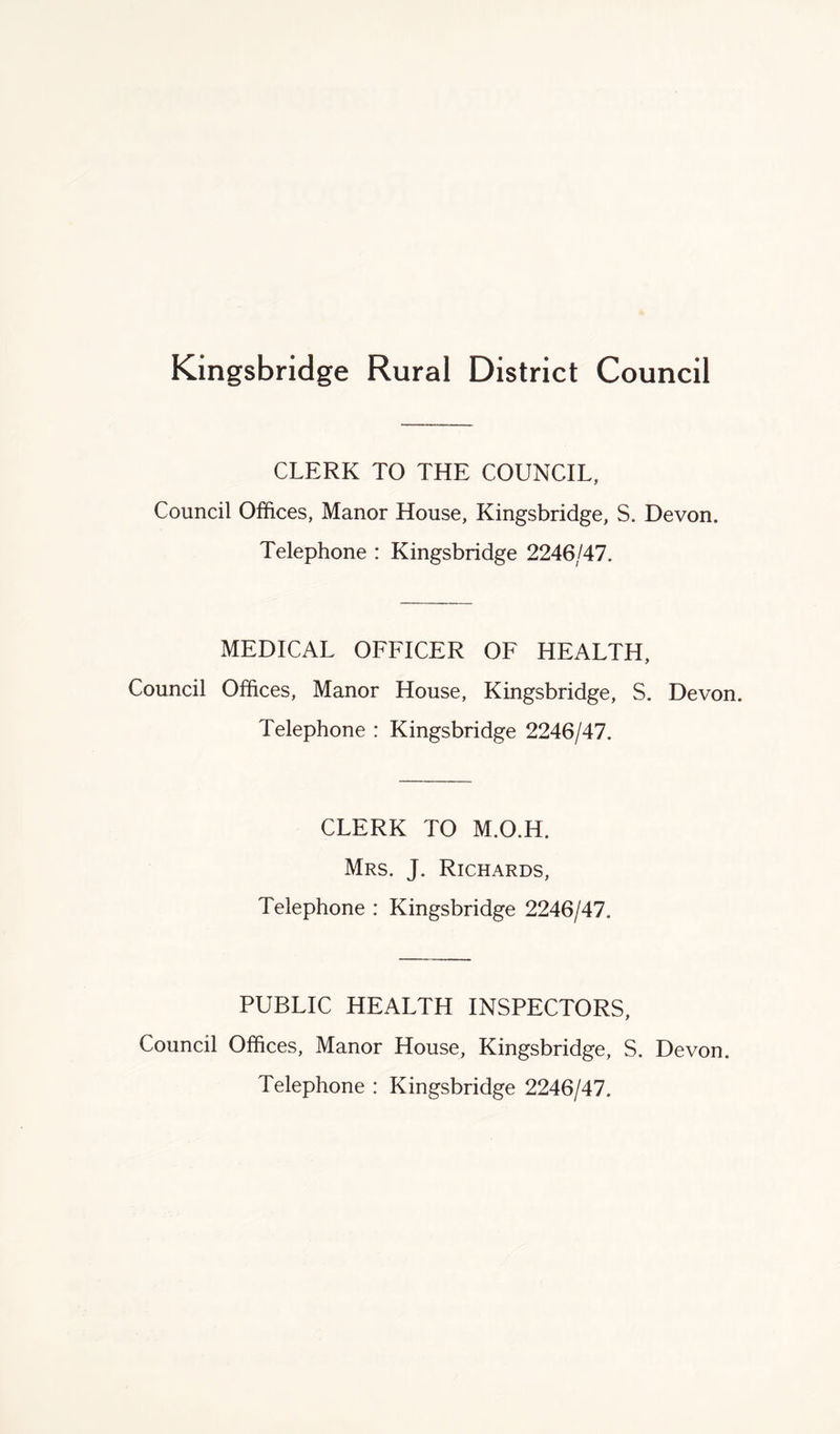 Kingsbridge Rural District Council CLERK TO THE COUNCIL, Council Offices, Manor House, Kingsbridge, S. Devon. Telephone : Kingsbridge 2246/47. MEDICAL OFFICER OF HEALTH, Council Offices, Manor House, Kingsbridge, S. Devon. Telephone : Kingsbridge 2246/47. CLERK TO M.O.H. Mrs. J. Richards, Telephone : Kingsbridge 2246/47. PUBLIC HEALTH INSPECTORS, Council Offices, Manor House, Kingsbridge, S. Devon. Telephone : Kingsbridge 2246/47.