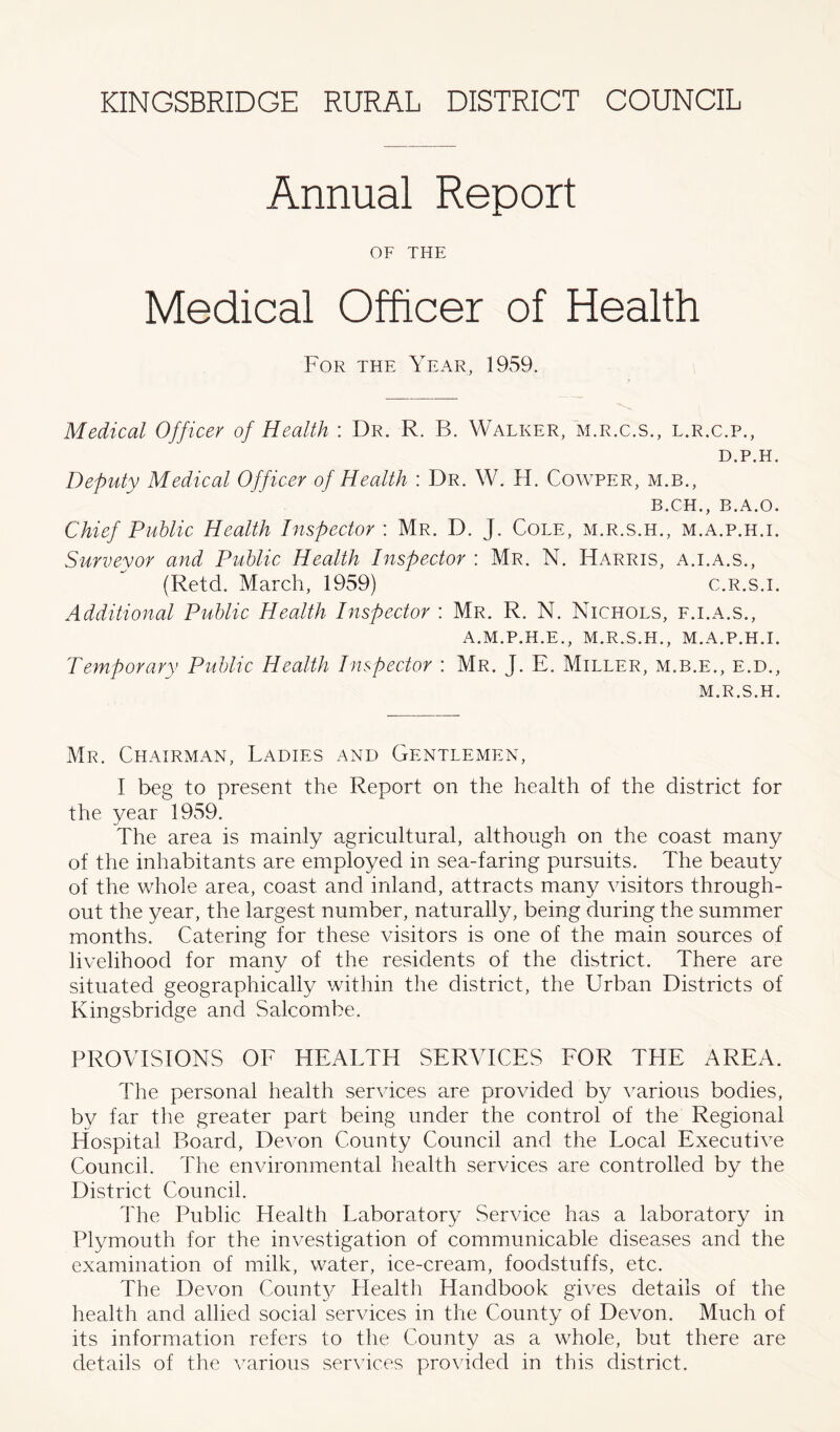Annual Report OF THE Medical Officer of Health For the Year, 1959. Medical Officer of Health : Dr. R. B. Walker, m.r.c.s., l.r.c.p., D.P.H. Deputy Medical Officer of Health : Dr. W. H. Cowper, m.b., B.CH., B.A.O. Chief Public Health Inspector : Mr. D. J. Cole, m.r.s.h., m.a.p.h.i. Surveyor and Public Health Inspector : Mr. N. Harris, a.i.a.s., (Retd. March, 1959) c.r.s.i. Additional Public Health Inspector : Mr. R. N. Nichols, f.i.a.s., A.M.P.H.E., M.R.S.H., M.A.P.H.I. Temporary Public Health Inspector : Mr. J. E. Miller, m.b.e., e.d., M.R.S.H. Mr. Chairman, Ladies and Gentlemen, I beg to present the Report on the health of the district for the year 1959. The area is mainly agricultural, although on the coast many of the inhabitants are employed in sea-faring pursuits. The beauty of the whole area, coast and inland, attracts many visitors through- out the year, the largest number, naturally, being during the summer months. Catering for these visitors is one of the main sources of livelihood for many of the residents of the district. There are situated geographically within the district, the Urban Districts of Kingsbridge and Salcombe. PROVISIONS OF HEALTH SERVICES FOR THE AREA. The personal health services are provided by various bodies, by far the greater part being under the control of the Regional Hospital Board, Devon County Council and the Local Executive Council. The environmental health services are controlled by the District Council. The Public Health Laboratory Service has a laboratory in Plymouth for the investigation of communicable diseases and the examination of milk, water, ice-cream, foodstuffs, etc. The Devon Count}?- Health Handbook gives details of the health and allied social services in the County of Devon. Much of its information refers to the County as a whole, but there are details of the various services provided in this district.