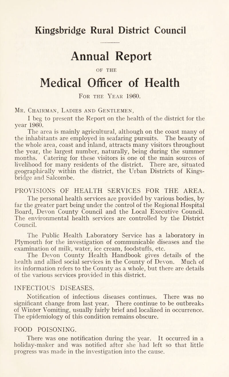 Annual Report OF THE Medical Officer of Health For the Year 1960. Mr. Chairman, Ladies and Gentlemen, I beg to present the Report on the health of the district for the year 1960. The area is mainly agricultural, although on the coast many of the inhabitants are employed in seafaring pursuits. The beauty of the whole area, coast and inland, attracts many visitors throughout the year, the largest number, naturally, being during the summer months. Catering for these visitors is one of the main sources of livelihood for many residents of the district. There are, situated geographically within the district, the Urban Districts of Kings- bridge and Salcombe. PROVISIONS OF HEALTH SERVICES FOR THE AREA. The personal health services are provided by various bodies, by far the greater part being under the control of the Regional Hospital Board, Devon County Council and the Local Executive Council. The environmental health services are controlled by the District Council. The Public Health Laboratory Service has a laboratory in Plymouth for the investigation of communicable diseases and the examination of milk, water, ice cream, foodstuffs, etc. The Devon County Health Handbook gives details of the health and allied social services in the County of Devon. Much of its information refers to the County as a whole, but there are details of the various services provided in this district. INFECTIOUS DISEASES. Notification of infectious diseases continues. There was no significant change from last year. There continue to be outbreaks of Winter Vomiting, usually fairly brief and localized in occurrence. The epidemiology of this condition remains obscure. FOOD POISONING. There was one notification during the year. It occurred in a holiday-maker and was notified after she had left so that little progress was made in the investigation into the cause.