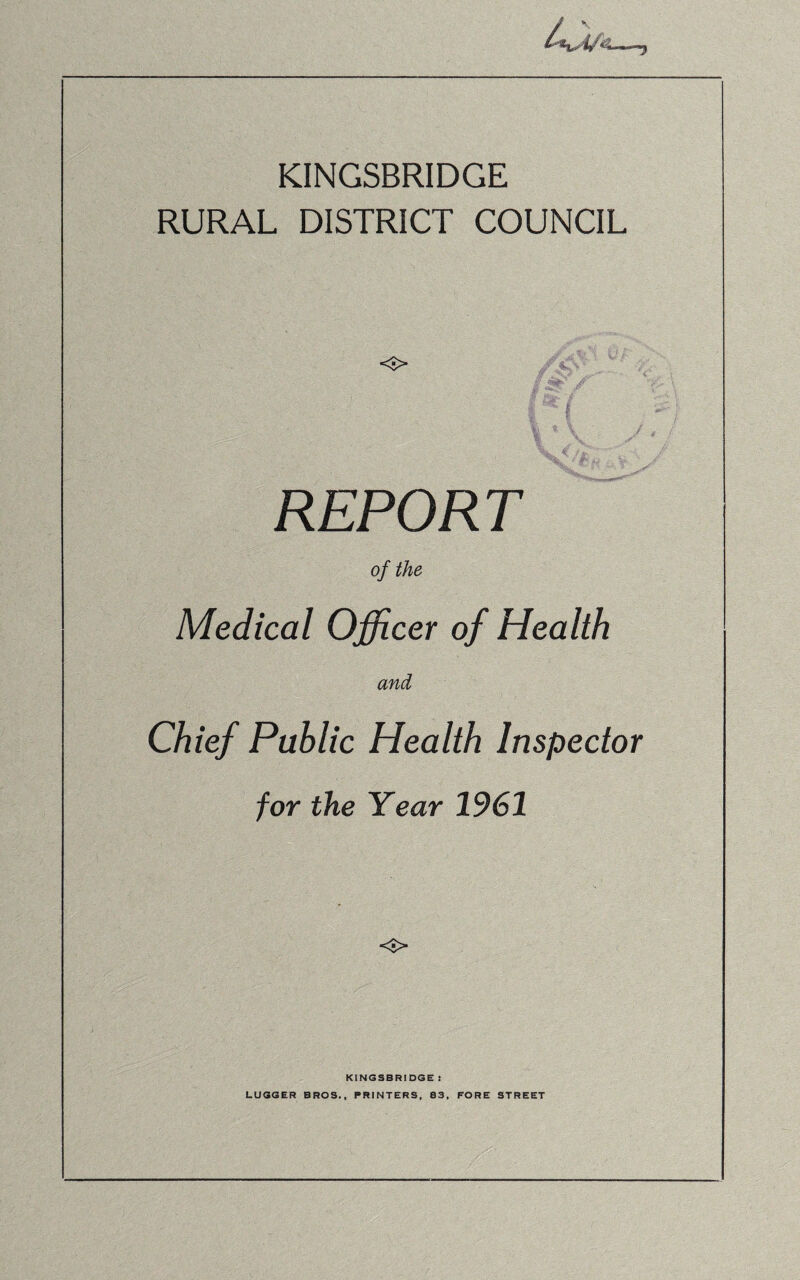 KINGSBRIDGE RURAL DISTRICT COUNCIL <■> REPORT of the Medical Officer of Health and Chief Public Health Inspector for the Year 1961 o KINGSBRIDGE S LUGGER BROS., PRINTERS, 83, FORE STREET