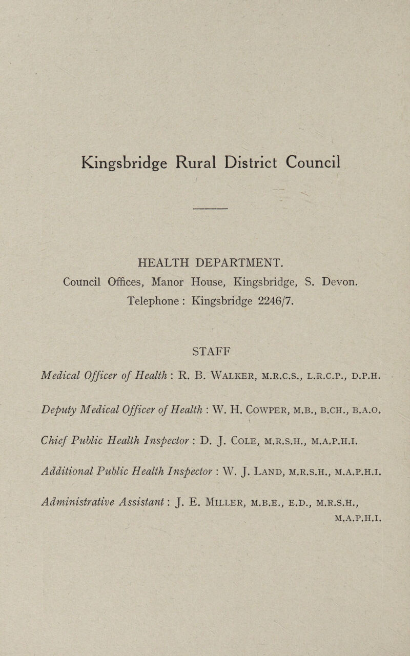 Kingsbridge Rural District Council ' • J ’ ’  ' ' ■ . V; HEALTH DEPARTMENT. Council Offices, Manor House, Kingsbridge, S. Devon. Telephone : Kingsbridge 2246/7. STAFF Medical Officer of Health: R. B. Walker, m.r.c.s., l.r.c.p., d.p.h. Deputy Medical Officer of Health : W. H. Cowper, m.b., b.ch., b.a.o. Chief Public Health Inspector : D. J. Cole, m.r.s.h., m.a.p.h.i. Additional Public Health Inspector : W. J. Land, m.r.s.h., m.a.p.h.i. Administrative Assistant: J. E. Miller, m.b.e., e.d., m.r.s.h., M.A.P.H.I.