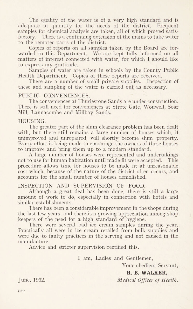 The quality of the water is of a very high standard and is adequate in quantity for the needs of the district. Frequent samples for chemical analysis are taken, all of which proved satis- factory. There is a continuing extension of the mains to take water to the remoter parts of the district. Copies of reports on all samples taken by the Board are for- warded to this Department. We are kept fully informed on all matters of interest connected with water, for which I should like to express my gratitude. Samples of water are taken in schools by the County Public Health Department. Copies of these reports are received. There are a number of small private supplies. Inspection of these and sampling of the water is carried out as necessary. PUBLIC CONVENIENCES. The conveniences at Thurlestone Sands are under construction. There is still need for conveniences at Strete Gate, Wonwell, Soar Mill, Lannacombe and Millbay Sands. HOUSING. The greater part of the slum clearance problem has been dealt with, but there still remains a large number of houses which, if unimproved and unrepaired, will shortly become slum property. Every effort is being made to encourage the owners of these houses to improve and bring them up to a modern standard. A large number of houses were represented and undertakings not to use for human habitation until made fit were accepted. This procedure allows time for houses to be made fit at unreasonable cost which, because of the nature of the district often occurs, and accounts for the small number of houses demolished. INSPECTION AND SUPERVISION OF FOOD. Although a great deal has been done, there is still a large amount of work to do, especially in connection with hotels and similar establishments. There has been a considerable improvement in the shops during the last few years, and there is a growing appreciation among shop keepers of the need for a high standard of hygiene. There were several bad ice cream samples during the year. Practically all were in ice cream retailed from bulk supplies and were due to faulty practices in the serving and not caused in the manufacture. Advice and stricter supervision rectified this. I am, Ladies and Gentlemen, Your obedient Servant, R. B. WALKER, June, 1962. Medical Officer of Health. two