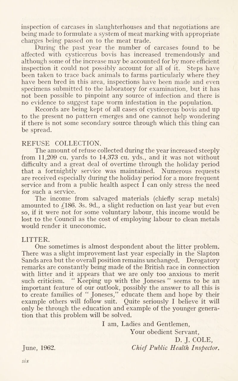 inspection of carcases in slaughterhouses and that negotiations are being made to formulate a system of meat marking with appropriate charges being passed on to the meat trade. During the past year the number of carcases found to be affected with cysticercus bovis has increased tremendously and although some of the increase may be accounted for by more efficient inspection it could not possibly account for all of it. Steps have been taken to trace back animals to farms particularly where they have been bred in this area, inspections have been made and even specimens submitted to the laboratory for examination, but it has not been possible to pinpoint any source of infection and there is no evidence to suggest tape worm infestation in the population. Records are being kept of all cases of cysticercus bovis and up to the present no pattern emerges and one cannot help wondering if there is not some secondary source through which this thing can be spread. REFUSE COLLECTION. The amount of refuse collected during the year increased steeply from 11,209 cu. yards to 14,373 cu. yds., and it was not without difficulty and a great deal of overtime through the holiday period that a fortnightly service was maintained. Numerous requests are received especially during the holiday period for a more frequent service and from a public health aspect I can only stress the need for such a service. The income from salvaged materials (chiefly scrap metals) amounted to £186. 3s. 9d., a slight reduction on last year but even so, if it were not for some voluntary labour, this income would be lost to the Council as the cost of employing labour to clean metals would render it uneconomic. LITTER. One sometimes is almost despondent about the litter problem. There was a slight improvement last year especially in the Slapton Sands area but the overall position remains unchanged. Derogatory remarks are constantly being made of the British race in connection with litter and it appears that we are only too anxious to merit such criticism. “ Keeping up with the Joneses ” seems to be an important feature of our outlook, possibly the answer to all this is to create families of “ Joneses,” educate them and hope by their example others will follow suit. Quite seriously I believe it will only be through the education and example of the younger genera- tion that this problem will be solved. I am, Ladies and Gentlemen, Your obedient Servant, D. J. COLE, June, 1962. Chief Public Health Inspector. SIX