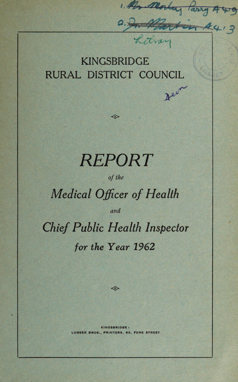 J KINGSBRIDGE RURAL DISTRICT COUNCIL o REPORT of the Medical Officer of Health and Chief Public Health Inspector for the Year 1962 KINGSBRIDGE ! LUGGER BROS., PRINTERS, 83, FORE STREET