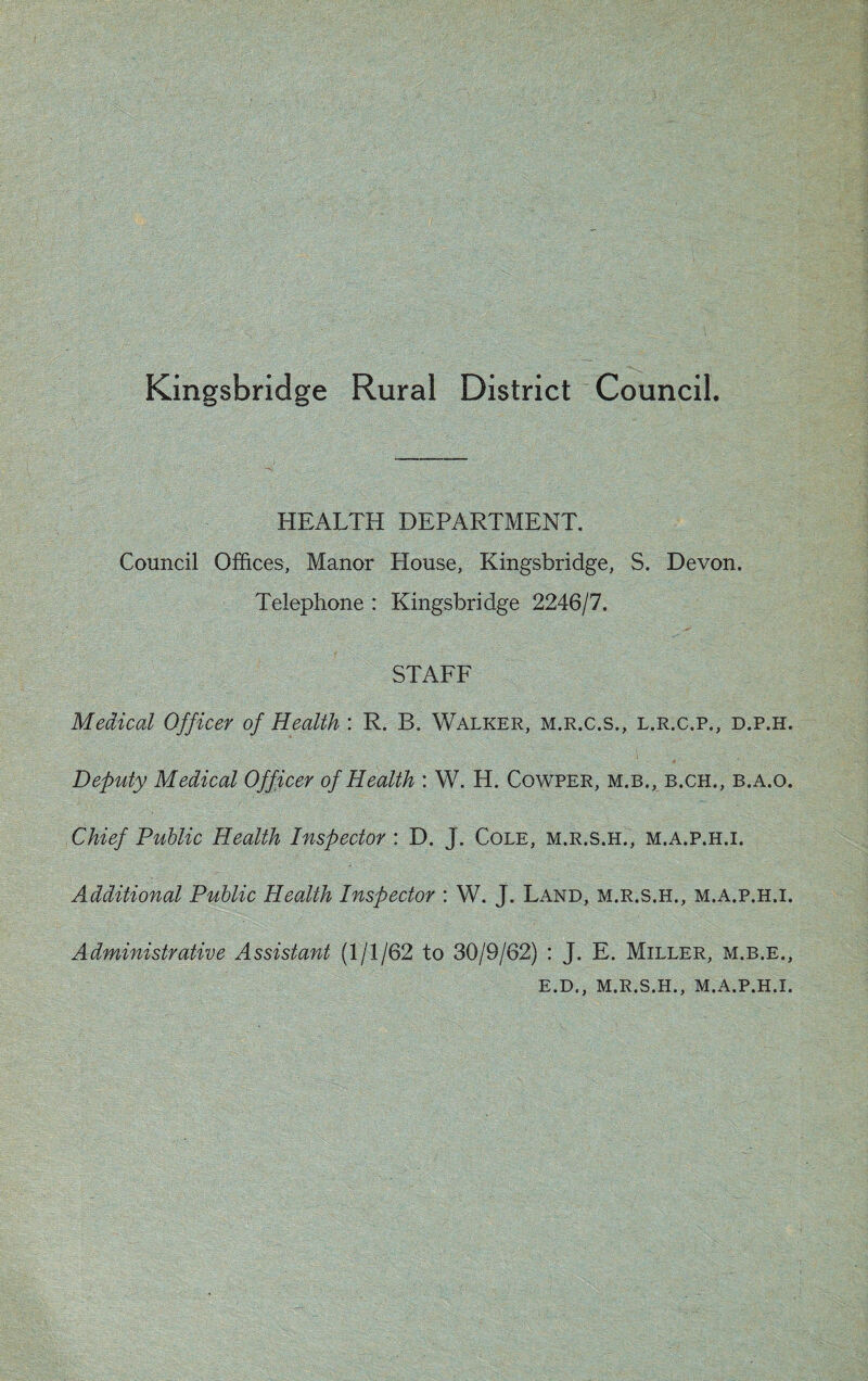 Kingsbridge Rural District Council. HEALTH DEPARTMENT. Council Offices, Manor House, Kingsbridge, S. Devon. Telephone : Kingsbridge 2246/7. STAFF Medical Officer of Health : R. B. Walker, m.r.c.s., l.r.c.p., d.p.h. Deputy Medical Officer of Health : W. H. Cowper, m.b., b.ch., b.a.o. Chief Public Health Inspector : D. J. Cole, m.r.s.h., m.a.p.h.i. Additional Public Health Inspector : W. J. Land, m.r.s.h., m.a.p.h.i. Administrative Assistant (1/1/62 to 30/9/62) : J. E. Miller, m.b.e., E.D., M.R.S.H., M.A.P.H.I.