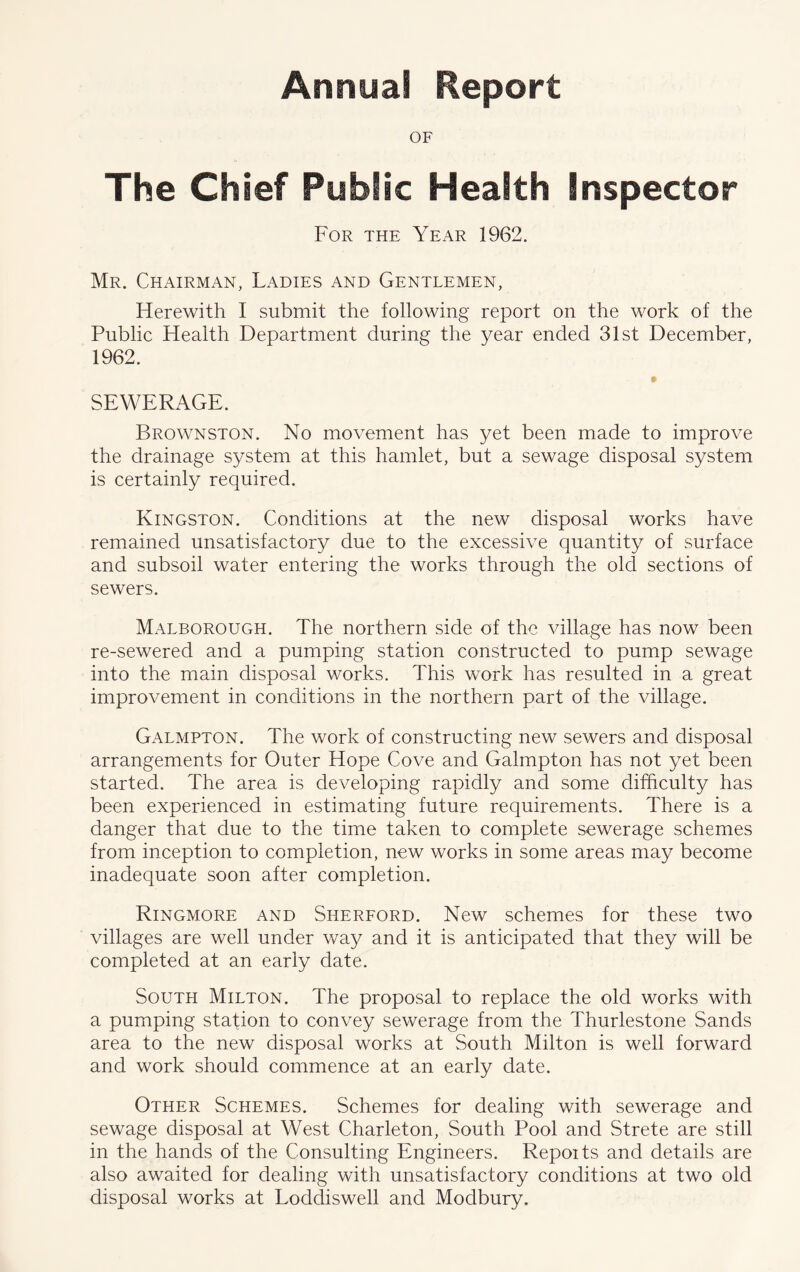 Annua! Report OF The Chief Public Health Inspector For the Year 1962. Mr. Chairman, Ladies and Gentlemen, Herewith I submit the following report on the work of the Public Health Department during the year ended 31st December, 1962. SEWERAGE. Brownston. No movement has yet been made to improve the drainage system at this hamlet, but a sewage disposal system is certainly required. Kingston. Conditions at the new disposal works have remained unsatisfactory due to the excessive quantity of surface and subsoil water entering the works through the old sections of sewers. Malborough. The northern side of the village has now been re-sewered and a pumping station constructed to pump sewage into the main disposal works. This work has resulted in a great improvement in conditions in the northern part of the village. Galmpton. The work of constructing new sewers and disposal arrangements for Outer Hope Cove and Galmpton has not yet been started. The area is developing rapidly and some difficulty has been experienced in estimating future requirements. There is a danger that due to the time taken to complete sewerage schemes from inception to completion, new works in some areas may become inadequate soon after completion. Ringmore and Sherford. New schemes for these two villages are well under way and it is anticipated that they will be completed at an early date. South Milton. The proposal to replace the old works with a pumping station to convey sewerage from the Thurlestone Sands area to the new disposal works at South Milton is well forward and work should commence at an early date. Other Schemes. Schemes for dealing with sewerage and sewage disposal at West Charleton, South Pool and Strete are still in the hands of the Consulting Engineers. Repoits and details are also awaited for dealing with unsatisfactory conditions at two old disposal works at Loddiswell and Modbury.
