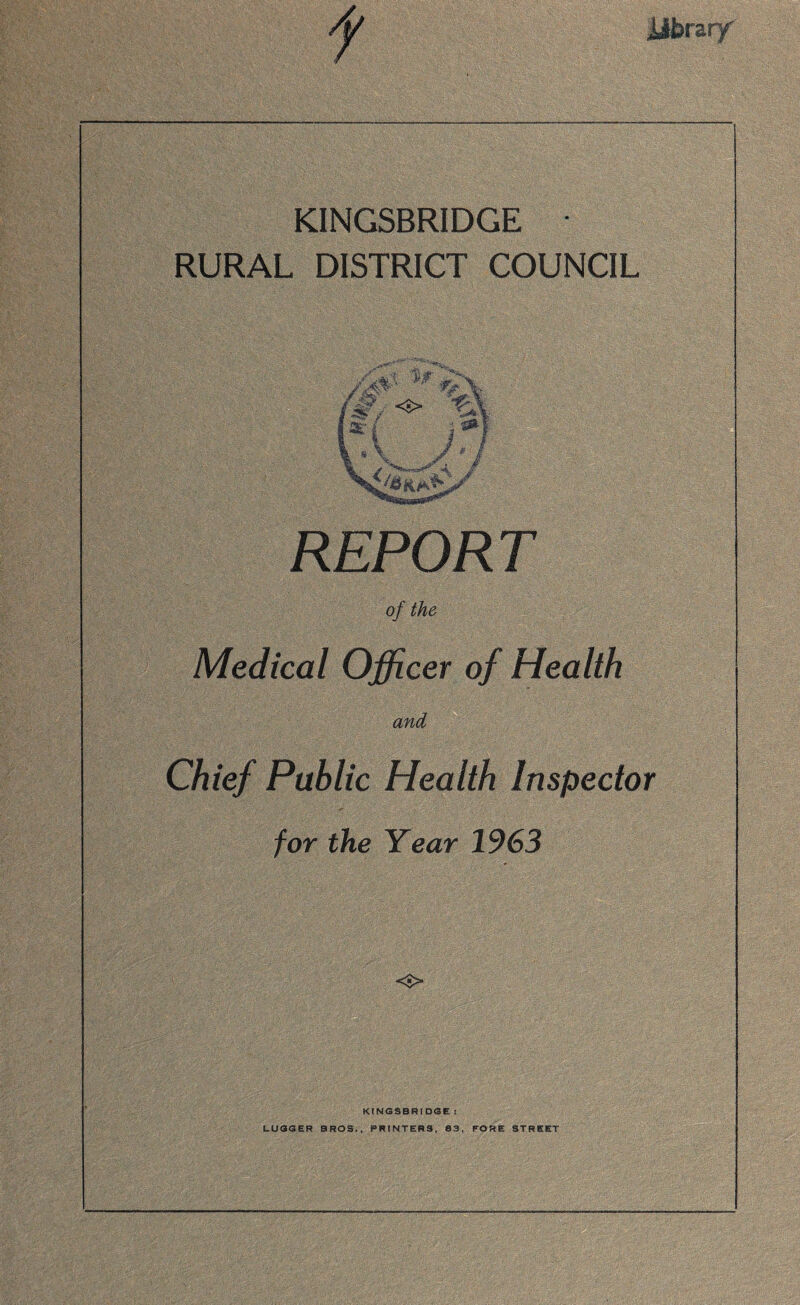 .library f KINGSBRIDGE RURAL DISTRICT COUNCIL REPORT of the Medical Officer of Health and Chief Public Health Inspector for the Year 1963 <s> KINGSBRIDGE : LUGGER BROS., PRINTERS, 83, FORE STREET
