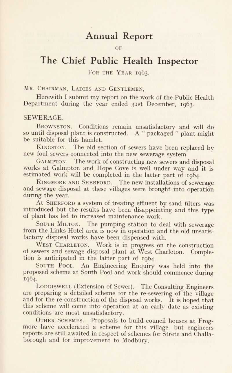 Annual Report OF The Chief Public Health Inspector For the Year 1963. Mr. Chairman, Ladies and Gentlemen, Herewith I submit my report on the work of the Public Health Department during the year ended 31st December, 1963. SEWERAGE. Brownston. Conditions remain unsatisfactory and will do so until disposal plant is constructed. A “ packaged ” plant might be suitable for this hamlet. Kingston. The old section of sewers have been replaced by new foul sewers connected into the new sewerage system. Galmpton. The work of constructing new sewers and disposal works at Galmpton and Hope Cove is well under way and it is estimated work will be completed in the latter part of 1964. Ringmore and Sherford. The new installations of sewerage and sewage disposal at these villages were brought into operation during the year. At Sherford a system of treating effluent by sand filters was introduced but the results have been disappointing and this type of plant has led to increased maintenance work. South Milton. The pumping station to deal with sewerage from the Links Hotel area is now in operation and the old unsatis- factory disposal works have been dispensed with. West Charleton. Work is in progress on the construction of sewers and sewage disposal plant at West Charleton. Comple- tion is anticipated in the latter part of 1964. South Pool. An Engineering Enquiry was held into the proposed scheme at South Pool and work should commence during 1964. Loddiswell (Extension of Sewer). The Consulting Engineers are preparing a detailed scheme for the re-sewering of the village and for the re-construction of the disposal works. It is hoped that this scheme will come into operation at an early date as existing conditions are most unsatisfactory. Other Schemes. Proposals to build council houses at Frog- more have accelerated a scheme for this village but engineers reports are still awaited in respect of schemes for Strete and Challa- borough and for improvement to Modbury.