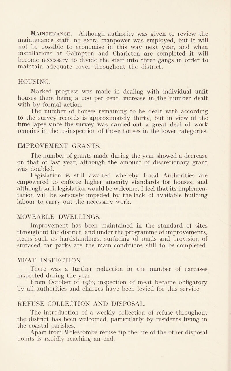Maintenance. Although authority was given to review the maintenance staff, no extra manpower was employed, but it will not be possible to economise in this way next year, and when installations at Galmpton and Charleton are completed it will become necessary to divide the staff into three gangs in order to maintain adequate cover throughout the district. HOUSING. Marked progress was made in dealing with individual unfit houses there being a ioo per cent, increase in the number dealt with by formal action. The number of houses remaining to be dealt with according to the survey records is approximately thirty, but in view of the time lapse since the survey was carried out a great deal of work remains in the re-inspection of those houses in the lower categories. IMPROVEMENT GRANTS. The number of grants made during the year showed a decrease on that of last year, although the amount of discretionary grant was doubled. Legislation is still awaited whereby Local Authorities are empowered to enforce higher amenity standards for houses, and although such legislation would be welcome, I feel that its implemen- tation will be seriously impeded by the lack of available building labour to carry out the necessary work. MOVEABLE DWELLINGS. Improvement has been maintained in the standard of sites throughout the district, and under the programme of improvements, items such as hardstandings, surfacing of roads and provision of surfaced car parks are the main conditions still to be completed. MEAT INSPECTION. There was a further reduction in the number of carcases inspected during the year. From October of 1963 inspection of meat became obligatory by all authorities and charges have been levied for this service. REFUSE COLLECTION AND DISPOSAL. The introduction of a weekly collection of refuse throughout the district has been welcomed, particularly by residents living in the coastal parishes. Apart from Molescombe refuse tip the life of the other disposal points is rapidty reaching an end.