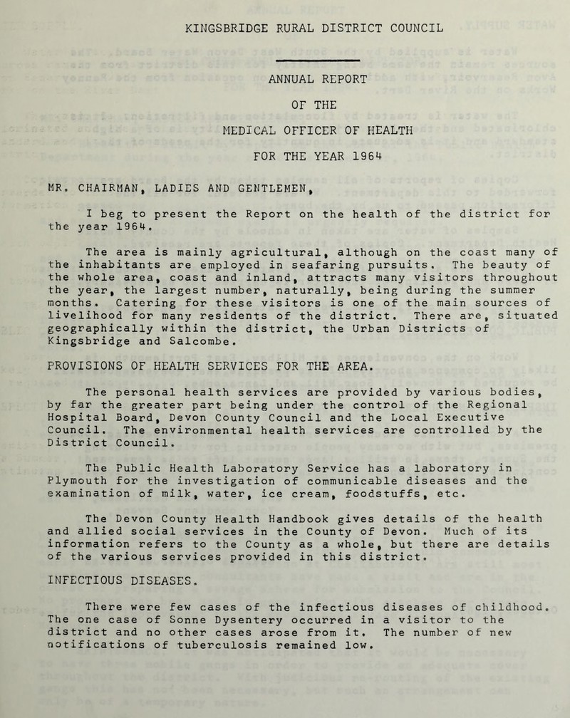 ANNUAL REPORT OF THE MEDICAL OFFICER OF HEALTH FOR THE YEAR 1964 MR. CHAIRMAN, LADIES AND GENTLEMEN, I beg to present the Report on the health of the district for the year 1964, The area is mainly agricultural, although on the coast many of the inhabitants are employed in seafaring pursuits. The beauty of the whole area, coast and inland, attracts many visitors throughout the year, the largest number, naturally, being during the summer months. Catering for these visitors is one of the main sources of livelihood for many residents of the district. There are, situated geographically within the district, the Urban Districts of Kingsbridge and Salcombe. PROVISIONS OF HEALTH SERVICES FOR THE AREA. The personal health services are provided by various bodies, by far the greater part being under the control of the Regional Hospital Board, Devon County Council and the Local Executive Council. The environmental health services are controlled by the District Council. The Public Health Laboratory Service has a laboratory in Plymouth for the investigation of communicable diseases and the examination of milk, water, ice cream, foodstuffs, etc. The Devon County Health Handbook gives details of the health and allied social services in the County of Devon. Much of its information refers to the County as a whole, but there are details of the various services provided in this district. INFECTIOUS DISEASES. There were few cases of the infectious diseases of childhood. The one case of Sonne Dysentery occurred in a visitor to the district and no other cases arose from it. The number of new notifications of tuberculosis remained low.