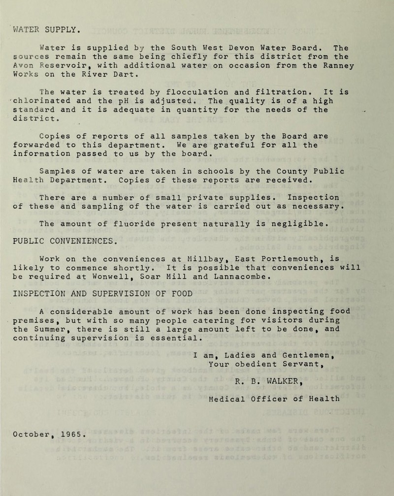 WATER SUPPLY. Water is supplied by the South West Devon Water Board. The sources remain the same being chiefly for this district from the Avon Reservoir, with additional water on occasion from the Ranney Works on the River Dart. The water is treated by flocculation and filtration. It is chlorinated and the pH is adjusted. The quality is of a high standard and it is adequate in quantity for the needs of the district. Copies of reports of all samples taken by the Board are forwarded to this department. We are grateful for all the information passed to us by the board. Samples of water are taken in schools by the County Public Health Department. Copies of these reports are received. There are a number of small private supplies. Inspection of these and sampling of the water is carried out as necessary. The amount of fluoride present naturally is negligible. PUBLIC CONVENIENCES. Work on the conveniences at Millbay, East Portlemouth, is likely to commence shortly. It is possible that conveniences will be required at Wonwell, Soar Mill and Lannacombe. INSPECTION AND SUPERVISION OF FOOD A considerable amount of work has been done inspecting food premises, but with so many people catering for visitors during the Summer, there is still a large amount left to be done, and continuing supervision is essential. I am, Ladies and Gentlemen, Your obedient Servant, R. B. WALKER, Medical Officer of Health October, 1965.