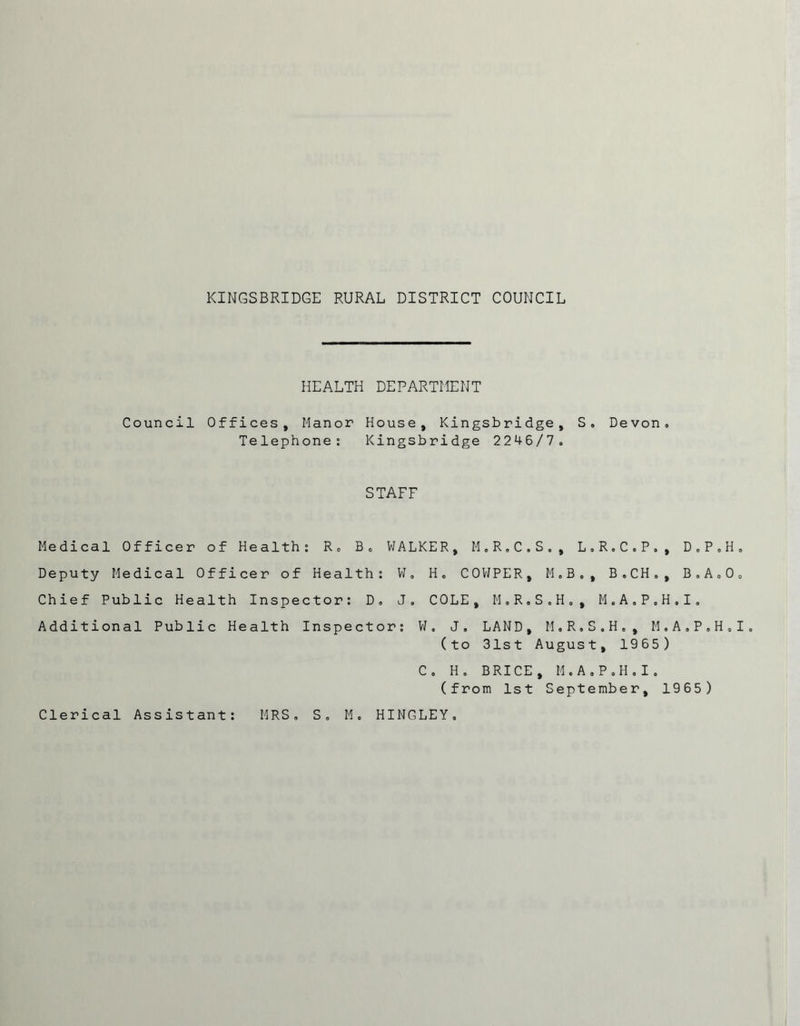 HEALTH DEPARTMENT Council Offices, Manor House, Kingsbridge, S, Devon. Telephone: Kingsbridge 2246/7. STAFF Medical Officer of Health: R. B. WALKER, M.R.C.S., L.R.C.P., D.P.H. Deputy Medical Officer of Health: W, H. COVJPER, M.B,, B.CH., B.A.O. Chief Public Health Inspector: D, J. COLE, M.R.S.H,, M.A.P.H.I, Additional Public Health Inspector: W. J, LAND, M.R.S.H., M.A.P.H.I. (to 31st August, 1965) C. H. BRICE, M.A.P.H.I. (from 1st September, 1965)