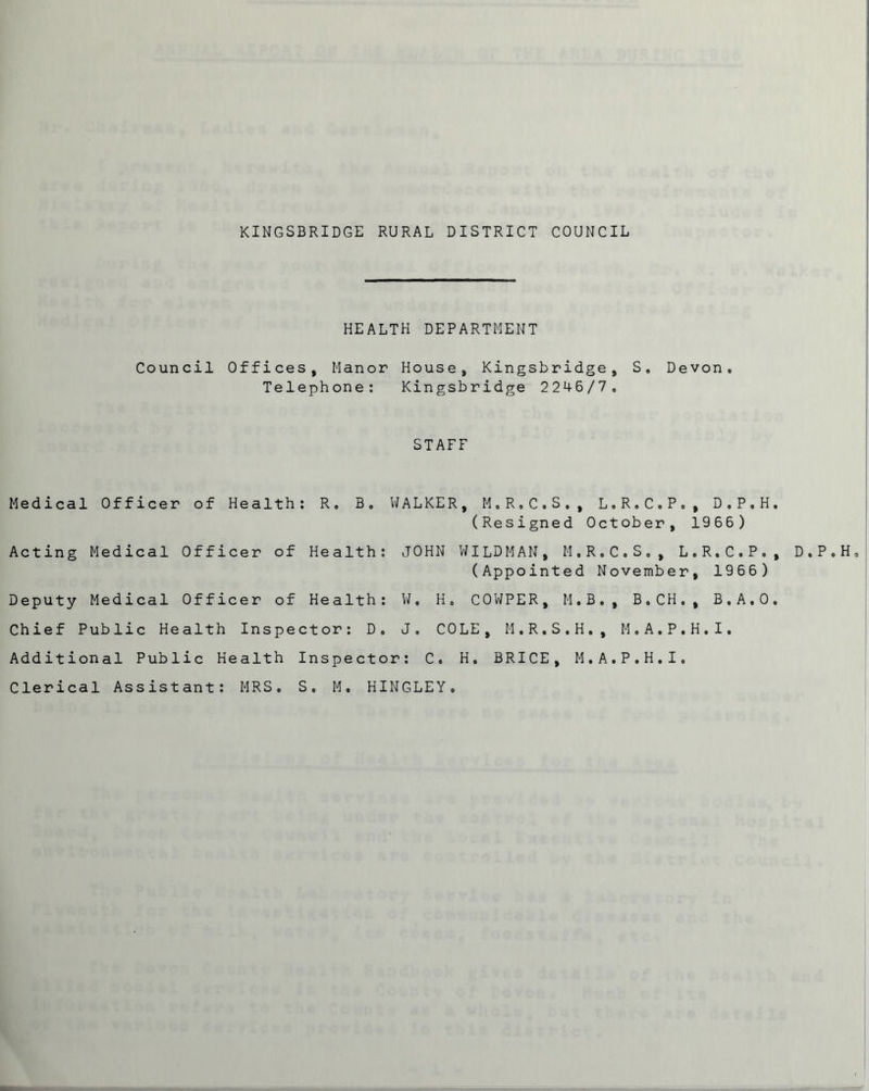 HEALTH DEPARTMENT Council Offices, Manor House, Kingsbridge, S» Devon. Telephone: Kingsbridge 2246/7. STAFF Medical Officer of Health: R, B. WALKER, M.R.C.S., L.R.C.P., D.P.H. (Resigned October, 1966) Acting Medical Officer of Health: JOHN WILDMAN, M.R.C.S., L.R.C.P., D.P.H, (Appointed November, 1966) Deputy Medical Officer of Health: W. H. COWPER, M.B., B.CH. , B.A.O, Chief Public Health Inspector: D. J. COLE, M.R.S.H., M.A.P.H.I. Additional Public Health Inspector: C. H. BRICE, M.A.P.H.I. Clerical Assistant: MRS, S. M. HINGLEY.