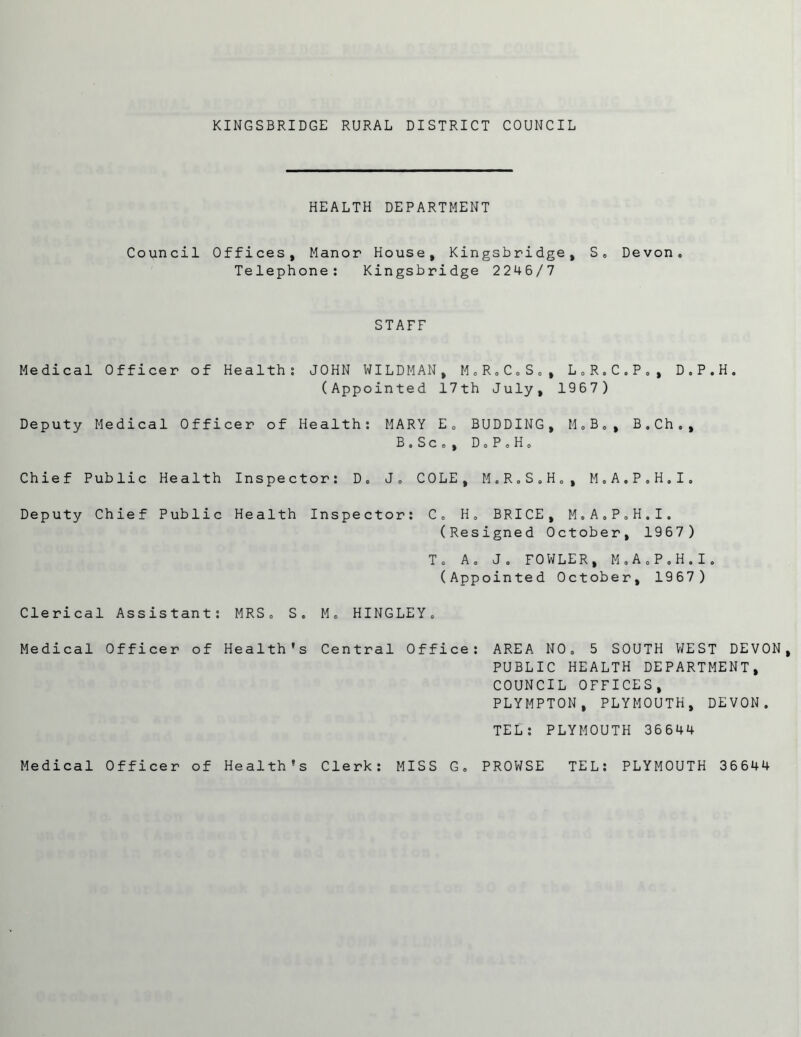 HEALTH DEPARTMENT Council Offices, Manor House, Kingsbridge, S, Devon, Telephone: Kingsbridge 2246/7 STAFF Medical Officer of Health: JOHN WILDMAN, M,R,C„S,, L,R.C,P,, D.P.H, (Appointed 17th July, 1967) Deputy Medical Officer of Health: MARY E, BUDDING, M,B,, B.Ch., B.Sco, Do P » H» Chief Public Health Inspector: D, J, COLE, M.R.S.H,, M.A.P.H.I. Deputy Chief Public Health Inspector: C, H. BRICE, M,A,P,H,I. (Resigned October, 1967) T, A, J, FOWLER, M.A.P.H.I. (Appointed October, 1967) Clerical Assistant: MRS, S, M, HINGLEY, Medical Officer of Health's Central Office: AREA NO, 5 SOUTH WEST DEVON, PUBLIC HEALTH DEPARTMENT, COUNCIL OFFICES, PLYMPTON, PLYMOUTH, DEVON, TEL: PLYMOUTH 36644 Medical Officer of Health's Clerk: MISS G, PROWSE TEL: PLYMOUTH 36644