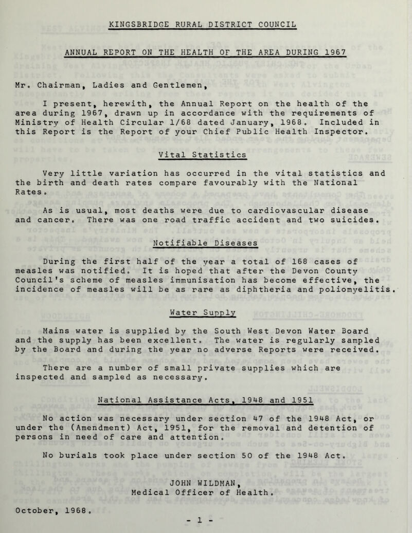 ANNUAL REPORT ON THE HEALTH OF THE AREA DURING 1967 Mr® Chairman, Ladies and Gentlemen, I present, herewith, the Annual Report on the health of the area during 1967, drawn up in accordance with the requirements of Ministry of Health Circular 1/68 dated January, 1968® Included in this Report is the Report of your Chief Public Health Inspector, Vital Statistics Very little variation has occurred in the vital statistics and the birth and death rates compare favourably with the National Rates » As is usual, most deaths were due to cardiovascular disease and cancer® There was one road traffic accident and two suicides. Notifiable Diseases During the first half of the year a total of 168 cases of measles was notified® It is hoped that after the Devon County Council’s scheme of measles immunisation has become effective, the incidence of measles will be as rare as diphtheria and poliomyelitis. Water Supply Mains water is supplied by the South West Devon Water Board and the supply has been excellent. The water is regularly sampled by the Board and during the year no adverse Reports were received. There are a number of small private supplies which are inspected and sampled as necessary. National Assistance Acts, 1948 and 1951 No action was necessary under section 47 of the 1948 Act, or under the (Amendment) Act, 1951, for the removal and detention of persons in need of care and attention® No burials took place under section 50 of the 1948 Act. JOHN WILDMAN, Medical Officer of Health® October, 1968®