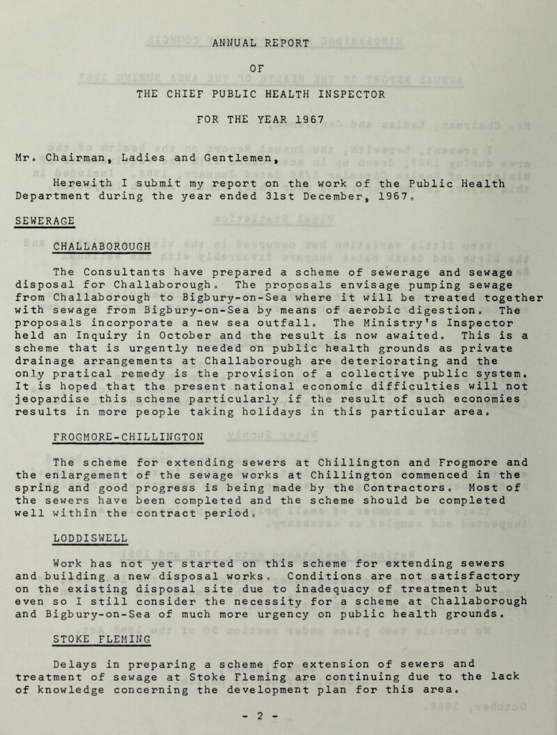 ANNUAL REPORT OF THE CHIEF PUBLIC HEALTH INSPECTOR FOR THE YEAR 1967 Mr. Chairman, Ladies and Gentlemen, Herewith I submit my report on the work of the Public Health Department during the year ended 31st December, 19670 SEWERAGE CHALLABOROUGH The Con sultants have pre pare d a scheme of se we rage and s ewage dispos al for Challab o rough . The P roposals e n vis a ge pumping s ewage from Chal lab orough t o Bigb ury -on- S ea where i t wil 1 be treated together with s ewa ge from Bigb ury-on-S ea by means o f ae rob i c digestion . The proposals in corporat e a new s e a o u t fall. Th e Min is try’s Insp e ctor held an I nqu iry in 0 c tober an d th e result is now aw aited. Th is is a scheme th at is urgen t ly neede d on public h e a 1th g ro unds as pr i va te drainage arrangements at Challaborough are deteriorating and the only pratical remedy is the provision of a collective public system. It is hoped that the present national economic difficulties will not jeopardise this scheme particularly if the result of such economies results in more people taking holidays in this particular area. FROGMORE-CHILLINGTON The scheme the enlargement spring and good the sewers have well within the for extending sewers at Ch of the sewage works at Chi progress is being made by been completed and the sch contract period. illington and Frogmore and llington commenced in the the Contractors. Most of erne should be completed LODDISWELL Work has not yet started on this scheme for extending sewers and building a new disposal works. Conditions are not satisfactory on the existing disposal site due to inadequacy of treatment but even so I still consider the necessity for a scheme at Challaborough and Bigbury-on-Sea of much more urgency on public health grounds. STOKE FLEMING Delays in preparing a scheme for extension of sewers and treatment of sewage at Stoke Fleming are continuing due to the lack of knowledge concerning the development plan for this area.