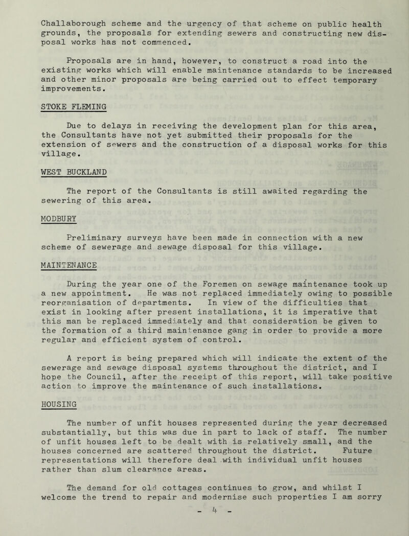 Challaborough scheme and the urgency of that scheme on public health grounds, the proposals for extending sewers and constructing new dis- posal works has not commenced. Proposals are in hand, however, to construct a road into the existing works which will enable maintenance standards to be increased and other minor proposals are being carried out to effect temporary improvements. STOKE FLEMING Due to delays in receiving the development plan for this area, the Consultants have not yet submitted their proposals for the extension of sewers and the construction of a disposal works for this village. WEST BUCKLAND The report of the Consultants is still awaited regarding the sewering of this area. MODBURY Preliminary surveys have been made in connection with a new scheme of sewerage and sewage disposal for this village. MAINTENANCE During the year one of the Foremen on sewage maintenance took up a new appointment. He was not replaced immediately owing to possible reorganisation of departments. In view of the difficulties that exist in looking after present installations, it is imperative that this man be replaced immediately and that consideration be given to the formation of a third maintenance gang in order to provide a more regular and efficient system of control. A report is being prepared which will indicate the extent of the sewerage and sewage disposal systems throughout the district, and I hope the Council, after the receipt of this report, will take positive action to improve the maintenance of such installations. HOUSING The number of unfit houses represented during the year decreased substantially, but this was due in part to lack of staff. The number of unfit houses left to be dealt with is relatively small, and the houses concerned are scattered throughout the district. Future representations will therefore deal .with individual unfit houses rather than slum clearance areas. The demand for old cottages continues to grow, and whilst I welcome the trend to repair and modernise such properties I am sorry