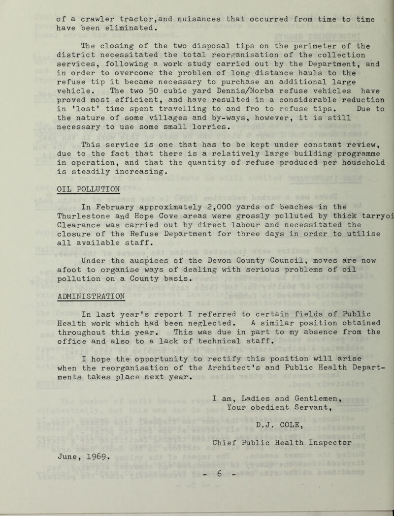 of a crawler tractor,and nuisances that occurred from time to time have been eliminated. The closing of the two disposal tips on the perimeter of the district necessitated the total reorganisation of the collection services, following a work study carried out by the Department, and in order to overcome the problem of long distance hauls to the refuse tip it became necessary to purchase an additional large vehicle. The two 50 cubic yard Dennis/Norba refuse vehicles have proved most efficient, and have resulted in a considerable reduction in ’lost' time spent travelling to and fro to refuse tips. Due to the nature of some villages and by-ways, however, it is still necessary to use some small lorries. This service is one that has to be kept under constant review, due to the fact that there is a relatively large building programme in operation, and that the quantity of refuse produced per household is steadily increasing. OIL POLLUTION In February approximately 2,000 yards of beaches in the Thurlestone and Hope Cove areas were grossly polluted by thick tarryoi Clearance was carried out by direct labour and necessitated the closure of the Refuse Department for three days in order to utilise all available staff. Under the auspices of the Devon County Council, moves are now afoot to organise ways of dealing with serious problems of oil pollution on a County basis. ADMINISTRATION In last year's report I referred to certain fields of Public Health work which had been neglected. A similar position obtained throughout this year. This was due in part to my absence from the office and also to a lack of technical staff. I hope the opportunity to rectify this position will arise when the reorganisation of the Architect's and Public Health Depart- ments takes place next year. I am, Ladies and Gentlemen, Your obedient Servant, D.J. COLE, Chief Public Health Inspector June, 1969* - 6 - 1