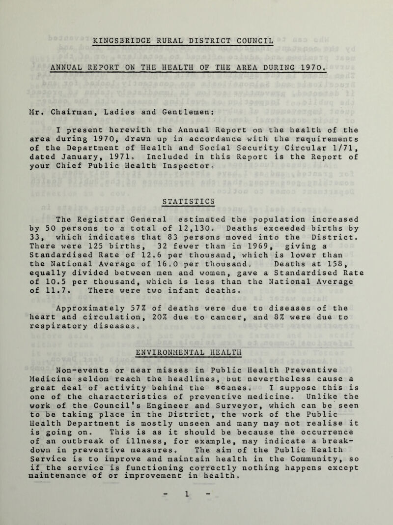 ANNUAL REPORT ON THE HEALTH OF THE AREA DURING 1970o Mr. Chairman, Ladies and Gentlemen: I present herewith the Annual Report on the health of the area during 1970, drawn up in accordance with the requirements of the Department of Health and Social Security Circular 1/71, dated January, 1971. Included in this Report is the Report of your Chief Public Health Inspector. STATISTICS The Registrar General estimated the population increased by 50 persons to a total of 12,130. Deaths exceeded births by 33, which indicates that 83 persons moved into the District. There were 125 births, 32 fewer than in 1969, giving a Standardised Rate of 12.6 per thousand, which is lower than the National Average of 16.0 per thousand. Deaths at 158, equally divided between men and women, gave a Standardised Rate of 10.5 per thousand, which is less than the National Average of 11.7. There were two infant deaths. Approximately 57% of deaths were due to diseases of the heart and circulation, 20% due to cancer, and 8% were due to respiratory diseases. ENVIRONMENTAL HEALTH Non-events or near misses in Public Health Preventive Medicine seldom reach the headlines, but nevertheless cause a great deal of activity behind the scanes, I suppose this is one of the characteristics of preventive medicine. Unlike the work of the Council's Engineer and Surveyor, which can be seen to be taking place in the District, the work of the Public Health Department is mostly unseen and many may not realise it is going on. This is as it should be because the occurrence of an outbreak of illness, for example, may indicate a break¬ down in preventive measures. The aim of the Public Health Service is to improve and maintain health in the Community, so if the service is functioning correctly nothing happens except maintenance of or improvement in health.