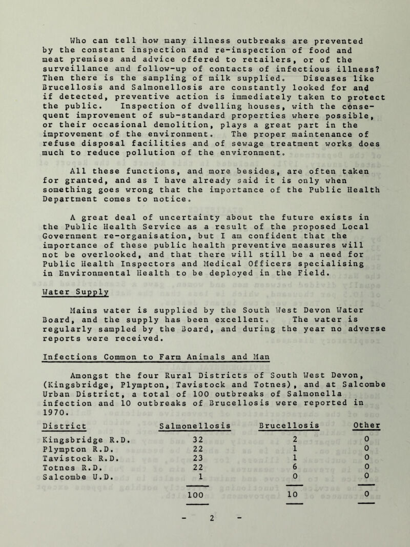 Who can tell how many illness outbreaks are prevented by the constant inspection and re-inspection of food and meat premises and advice offered to retailers, or of the surveillance and follow-up of contacts of infectious illness? Then there is the sampling of milk supplied,, Diseases like Brucellosis and Salmonellosis are constantly looked for and if detected, preventive action is immediately taken to protect the public. Inspection of dwelling houses, with the cdnse- quent improvement of sub-standard properties where possible, or their occasional demolition, plays a great part in the improvement of the environment. The proper maintenance of refuse disposal facilities and of sewage treatment works does much to reduce pollution of the environment. All these functions, and more besides, are often taken for granted, and as I have already said it is only when something goes wrong that the importance of the Public Health Department comes to notice. A great deal of uncertainty about the future exists in the Public Health Service as a result of the proposed Local Government re-organisation, but I am confident that the importance of these public health preventive measures will not be overlooked, and that there will still be a need for Public Health Inspectors and Medical Officers specialising in Environmental Health to be deployed in the Field. Water Supply Mains water is supplied by the South West Devon Water Board, and the supply has been excellent. The water is regularly sampled by the Board, and during the year no adverse reports were received. Infections Common to Farm Animals and Man Amongst the four Rural Districts of South West Devon, (Kingsbridge, Plympton, Tavistock and Totnes) , and at Salcombe Urban District, a total of 100 outbreaks of Salmonella infection and 10 outbreaks of Brucellosis were reported in 1970. District S almone11os is Brucellosis Other Kingsbridge R.D. 32 2 0 Plympton R.D. 22 1 0 Tavistock R.D. 23 1 0 Totnes R.D. 22 6 0 Salcombe U.D. 1 0 0 100 10 0