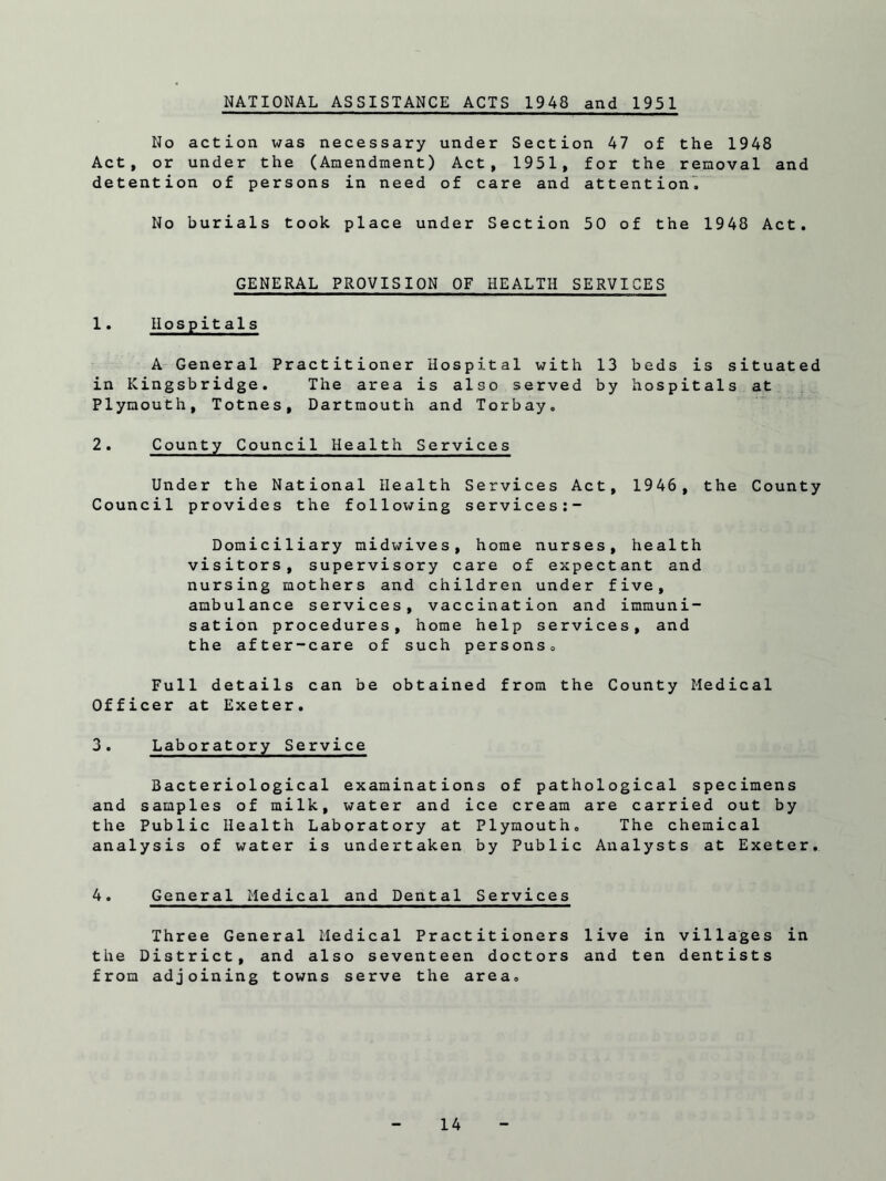 NATIONAL ASSISTANCE ACTS 1948 and 1951 No action was necessary under Section 47 of the 1948 Act, or under the (Amendment) Act, 1951, for the removal and detention of persons in need of care and attention. No burials took place under Section 50 of the 1948 Act. GENERAL PROVISION OF HEALTH SERVICES 1. Hospitals A General Practitioner Hospital with 13 beds is situated in Kingsbridge. The area is also served by hospitals at Plymouth, Totnes, Dartmouth and Torbay. 2. County Council Health Services Under the National Health Services Act, 1946, the County Council provides the following services Domiciliary midwives, home nurses, health visitors, supervisory care of expectant and nursing mothers and children under five, ambulance services, vaccination and immuni¬ sation procedures, home help services, and the after-care of such persons. Full details can be obtained from the County Medical Officer at Exeter. 3. Laboratory Service Bacteriological examinations of pathological specimens and samples of milk, water and ice cream are carried out by the Public Health Laboratory at Plymouth. The chemical analysis of water is undertaken by Public Analysts at Exeter. 4. General Medical and Dental Services Three General Medical Practitioners live in villages in the District, and also seventeen doctors and ten dentists from adjoining towns serve the area.