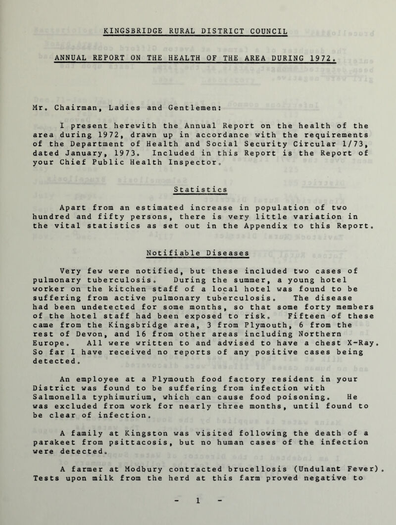 ANNUAL REPORT ON THE HEALTH OF THE AREA DURING 1972. Mr. Chairman, Ladies and Gentlemen; I present herewith the Annual Report on the health of the area during 1972, drawn up in accordance with the requirements of the Department of Health and Social Security Circular 1/73, dated January, 1973. Included in this Report is the Report of your Chief Public Health Inspector. Statistics Apart from an estimated increase in population of two hundred and fifty persons, there is very little variation in the vital statistics as set out in the Appendix to this Report. Notifiable Diseases Very few were notified, but these included two cases of pulmonary tuberculosis. During the summer, a young hotel worker on the kitchen staff of a local hotel was found to be suffering from active pulmonary tuberculosis. The disease had been undetected for some months, so that some forty members of the hotel staff had been exposed to risk. Fifteen of these came from the Kingsbridge area, 3 from Plymouth, 6 from the rest of Devon, and 16 from other areas including Northern Europe. All were written to and advised to have a chest X-Ray. So far I have received no reports of any positive cases being detected. An employee at a Plymouth food factory resident in your District was found to be suffering from infection with Salmonella typhimurium, which can cause food poisoning. He was excluded from work for nearly three months, until found to be clear of infection. A family at Kingston was visited following the death of a parakeet from psittacosis, but no human cases of the infection were detected. A farmer at Modbury contracted brucellosis (Undulant Fever). Tests upon milk from the herd at this farm proved negative to