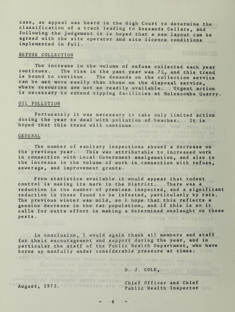 case, an appeal was heard in the High Court to determine the classification of a track leading to Beesands Cellars, and following the judgement it is hoped that a new layout can be agreed with the site operator and site licence conditions implemented in full0 REFUSE COLLECTION The increase in the volume of refuse collected each year continueso The rise in the past year was 7%, and this trend is bound to continue 0 The demands on the collection service can be met more easily than those on the disposal service, where resources are not so readily available0 Urgent action is necessary to extend tipping facilities at Molescombe Quarry» OIL POLLUTION Fortunately it was necessary to take only limited action during the year to deal with pollution of beaches0 It is hoped that this trend will continue., GENERAL The number of sanitary inspections showed a decrease on the previous year0 This was attributable to increased work in connection with Local Government amalgamation, and also to the increase in the volume of work in connection with refuse, sewerage, and improvement grants. From statistics available it would appear that rodent control is making its mark in the District 0 There was a reduction in the number of premises inspected, and a significant reduction in those found to be infested, particularly by rats 0 The previous winter was mild, so I hope that this reflects a genuine decrease in the rat population, and if this is so it calls for extra effort in making a determined onslaught on these pests „ In conclusion, I would again thank all members and staff for their encouragement and support during the year, and in particular the staff of the Public Health Department, who have borne up manfully under considerable pressure at times 8 D0 Jo COLE, August, 19 7 3 o 6 Chief Officer and Chief Public Health Inspector