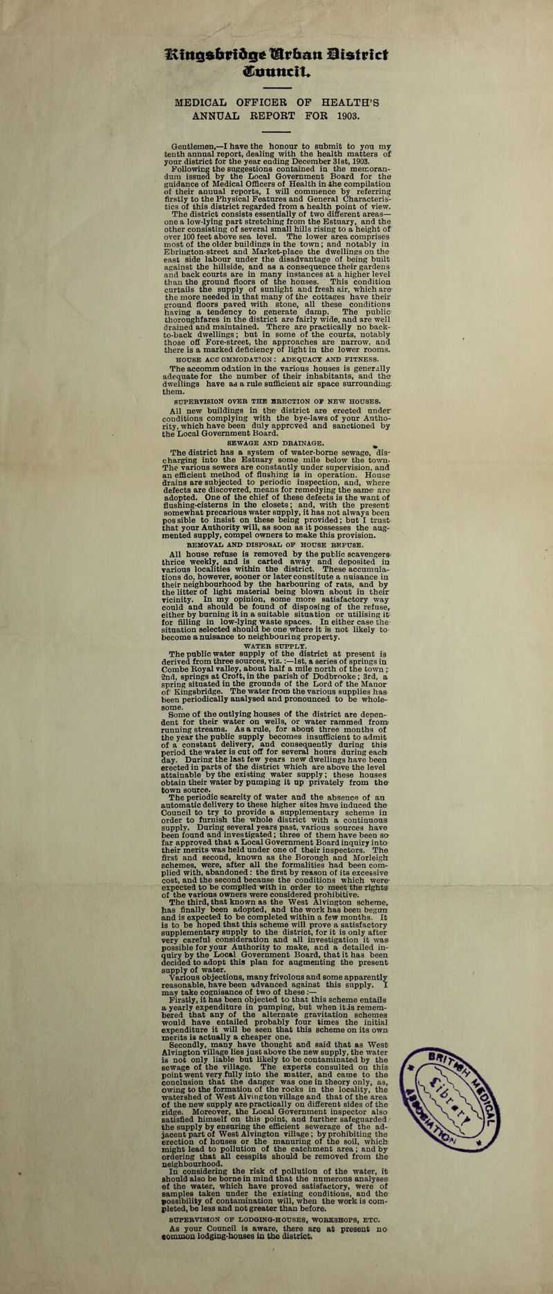 Kittgsbri&ge JDrbatt District <EuuncIU MEDICAL OFFICER OF HEALTH’S ANNUAL REPORT FOR 1903. Gentlemen,—I have the honour to submit to you my tenth annual report, dealing with the health matters of your district for the year ending December 31st, 1903. Following the suggestions contained in the memoran¬ dum issued by the Local Government Board for the guidance of Medical Officers of Health in the compilation of their annual reports, I will commence by referring firstly to the Physical Features and General Characteris¬ tics of this district regarded from a health point of view. The district consists essentially of two different areas— one a low-lying part stretching from the Estuary, and the other consisting of several small hills rising to a height of over 100 feet above sea level. The lower area comprises most of the older buildings in the town; and notably in Ebrington-street and Market-place the dwellings on the east side labour under the disadvantage of being built against the hillside, and as a consequence their gardens and back courts are in many instances at a higher level than the ground floors of the houses. This condition curtails the supply of sunlight and fresh air, which are the more needed in that many of the cottages have their ground floors paved with stone, all these conditions having a tendency to generate damp. The public: thoroughfares in the district are fairly wide, and are well drained and maintained. There are practically no back- to-back dwellings; but in some of the courts, notably those oft Fore-street, the approaches are narrow, and there is a marked deficiency of light in the lower rooms. HOUSE ACCOMMODATION : ADEQUACY AND FITNESS. The accomm odation in the various houses is generally adequate for the number of their inhabitants, and the dwellings have as a rule sufficient air space surrounding, them. SUPERVISION OVER THE ERECTION OF NEW HOUSES. All new buildings in the district are erected under conditions complying with the bye-laws of your Autho¬ rity, which have been duly approved and sanctioned by the Local Government Board. SEWAGE AND DRAINAGE. The district has a system of water-borne sewage, dis¬ charging into the Estuary some mile below the town- The various sewers are constantly under supervision, and an efficient method of flushing is in operation. House drains are subjected to periodic inspection, and, where defects are discovered, means for remedying the same are adopted. One of the chief of these defects is the want of flushing-cisterns in the closets; and, with the present somewhat precarious water supply, it has not always been possible to insist on these being provided; but I trust that your Authority will, as soon as it possesses the aug¬ mented supply, compel owners to make this provision. REMOVAL AND DISPOSAL OF HOUSE RF.FU8E. All house refuse is removed by the public scavengers thrice weekly, and is carted away and deposited in various localities within the district. These accumula¬ tions do, however, sooner or later constitute a nuisance in their neighbourhood by the harbouring of rats, and by the litter of light material being blown about in their vicinity. In my opinion, some more satisfactory way could and should be found of disposing of the refuse, either by burning it in a suitable situation or utilising it for filling in low-lying waste spaces. In either case the situation selected should be one where it is not likely to become a nuisance to neighbouring property. WATER SUPPLY. The public water supply of the district at present is derived from three sources, viz.:—1st, a series of springs in Combe Royal valley, about half a mile north of the town; •2nd, springs at Croft, in the parish of Dodbrooke ; 3rd, a spring situated in the grounds of the Lord of the Manor of Kingsbridge. The water from the various supplies has been periodically analysed and pronounced to be whole¬ some. Some of the outlying houses of the district are depen¬ dent for their water on wells, or water rammed from' running streams. As a rule, for about three months of the year the public supply becomes insufficient to admit of a constant delivery, and consequently during this period the water is cut off for several hours during each day. During the last few years new dwellings have been erected in parts of the district which are above the level attainable by the existing water supply; these houses obtain their water by pumping it up privately from the town source. The periodic scarcity of water and the absence of an automatic delivery to these higher sites have induced the Council to try to provide a supplementary scheme in order to furnish the whole district with a continuous supply. During several years past, various sources have been found and investigated; three of them have been so far approved that a Local Government Board inquiry into their merits was held under one of their inspectors. The first and second, known as the Borough and Morleigh schemes, were, after all the formalities had been com¬ plied with, abandoned : the first by reason of its excessive cost, and the second because the conditions which were- expected to be complied with in order to meet the rights of the various owners were considered prohibitive. The third, that known as the West Alvington scheme, has finally been adopted, and the work has been begun and is expected to be completed within a few months. It is to be hoped that this scheme will prove a satisfactory supplementary supply to the district, for it is only after very careful consideration and all investigation it was possible for your Authority to make, and a detailed in¬ quiry by the Local Government Board, that it ha3 been decided to adopt this plan for augmenting the present supply of water. Various objections, many frivolous and some apparently reasonable, have been advanced against this supply. I may take cognisance of two of these :— Firstly, it has been objected to that this scheme entails a yearly expenditure in pumping, but when itis remem¬ bered that any of the alternate gravitation schemes would have entailed probably four times the initial expenditure it will be seen that this scheme on its own merits is actually a cheaper one. Secondly, many have thought and said that as West Alvington village lies just above the new supply, the water is not only liable but likely to be contaminated by the sewage of the village. The experts consulted on this point went very fully into the matter, and came to the conclusion that the danger was one in theory only, as, owing to the formation of the rocks in the locality, the watershed of West Alvington village and that of the area Of the new supply are practically on different sides of the ridge. Moreover, the Local Government inspector also satisfied himself on this point, and further safeguarded the supply by ensuring the efficient sewerage of the ad¬ jacent part of West Alvington village; by prohibiting the erection of houses or the manuring of the soil, which might lead to pollution of the catchment area; and by ordering that all cesspits should be removed from the neighbourhood. In considering the risk of pollution of the water, it should also be borne in mind that the numerous analyses of the water, which have proved satisfactory, were of samples taken under the existing conditions, and the possibility of contamination will, when the work is com¬ pleted, be less and not greater than before. SUPERVISION OF LODGING-HOUSES, WORKSHOPS, ETC. As your Council is aware, there are at present no common lodging-houses in the district.