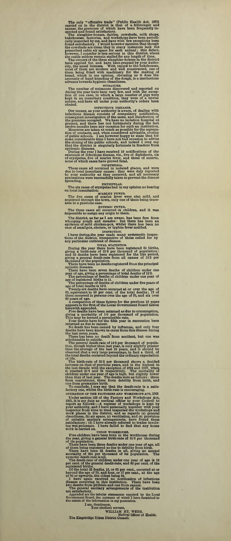 The only offensive trade” (Public Health Act, 1875) carried on in the district is that of a fellmonger and tanner, the premises of which have been frequently in¬ spected and found satisfactory. The slaughter-houses, dairies, cowsheds, milk shops, bakehouses, factories, and workshops have been periodi¬ cally inspected by me, and have with few exceptions been found Batisfaetory. I would however mention that though the cowsheds are clean they in many instances lack the prescribed cubic air space for each animal; this defect, however, I consider is less serious in this district, where the cattle seldom remain stalled for any length of time. The owners of the three slaughter-houses in the district have applied for, and have been granted by your Autho¬ rity, the usual licenses. With regard to the bakehouses, most of them are modern and well constructed, one of them being fitted with machinery for the making of bread, which in my opinion, obviating as it does the necessity of hand kneading of the dough, is a meritorious advance towards hygienic cleanliness. NUISANCES. The number of nuisances discovered and reported on during the year have been very few, and with the excep¬ tion of one case, in which a large number of pigs were ■kept in an insanitary condition, they were of a trivial nature, and have all under your authority's orders been abated. INFECTIOUS DISEASES. Our means, as your authority is aware, of dealing with infectious disease consists of compulsory notification, consequent investigation of the same, and disinfection of the premises occupied. We have no isolation hospital at present, and there has not fortunately during the last twelve months been any occasion for such an institution. Measures are taken as much as possible for the segrega¬ tion of contacts, and, when considered advisable, closing of public schools. I am however happy to state that for some considerable time I have not had occasion to advise the closing of the public schools, and indeed I may say that the district is singularly fortunate in freedom from epidemic diseases. During the year I have received 19 notifications of the existence of infectious disease, viz., five of diphtheria, six of erysipelas, five of scarlet fever, and three of enteric, none of which cases have proved fatal. diphthebia. These cases all occurred in isolated places, and were due to local insanitary causes: they were duly reported to your authority as they occurred, and all necessary precautions were successfully taken to prevent the disease spreading. ERYSIPELAS. The six cases of erysipelas had in my opinion no bearing on local insanitation. SCARLET FEVER. The five cases of scarlet fever were also mild, and scattered through the town, only one of them being trace¬ able to a previous case. ENTERIC FEVER. The three cases all occurred in children, and it was impossible to assign any origin to them. The district, as far as I am aware, has been free from whooping cough and measles : but there has been an epidemic of mild chicken-pox, whilst there has been no case of Bmallpox, cholera, or typhus fever notified. INSPECTION. I have during.the year made many systematic inspec¬ tions of the district, irrespective of those called for by any particular outbreak of disease. VITAL STATISTICS. During the year there have been registered 64 births, giving a birth-rate of 21'3 per thousand of population: and 53 deaths have been registered for the like period, giving a general death-rate from all causes of 14'3 per thousand of the population. There have been no deaths registered from the principal zymotic diseases. There have been seven deaths of children under one year of age, giving a percentage of total deaths of 13'2. The percentage of deaths of children under one year of age of registered births is 11. The percentage of deaths of children under five years of age of total deaths is 13'2. Twenty-six deaths have occurred at or over the age of 65, equivalent to 50 per cent, of the total deaths; 17 of them occurred in persons over the age of 70, and six over 80 years of age. A comparison of these figures for the previous 10 years appears in the first of the Local Government Board tables herewith appended. Five deaths have been returned as due to consumption, giving a mortality of 1-6 per thousand of population. This may be termed a permissible rate. Four deaths have for the fifth year in succession been returned as due to cancer. No death has been caused by influenza, and only four deaths have been known to occur from this disease during the last seven years. \ There has been no death from accident, but one was attributable to suicide. The general death-rate of 14'3 per thousand of popula¬ tion, though higher than last year, is only slightly greater than the average of the last 10 years, and it should be observed that a very large percentage, in fact a third, of the total deaths occurred beyond the ordinary expectation of life. The birth-rate of 21'3 per thousand shows a decided increase on that of previous years, and is the highest in the last decade with the exception of 1894 and 1897, when it reached 217 and 24 respectively. The mortality of children under one year of age is high, but slightly lower than that of last year. The deaths were as follows : three from convulsions, three from debility from birth, and one from premature birth. To conclude, I may say that the death-rate is a satis¬ factory one, whilst the birth-rate is encouraging. OPERATION OF THE FACTORIES AND WORKSHOPS ACT, 1901 Under section 132 of the Factory and Workshops Act, 1901, it is my duty as medical officer to your Council to report as follows:—A register of workshops is kept by your authority, and I have personally together with your inspector from time to time inspected the workshops and work places in the district, and as regards (a) general cleanliness, (b) air space, (c) ventilation, and (e) provision of suitable sanitary arrangements, have found them satisfactory; (d) I have already referred to trades involv¬ ing wet processes. I have failed to find that any home work is carried on. UNION WORKHOUSE. Five children have been born in the workhouse during the year, giving a general birth-rate of 61'9 per thousand of its population. There have been three deaths under one year of age, all of them being registered as due to debility from birth. There have been 23 deaths in all, giving an annual mortality of 284 per thousand of its population. The zymotic death-rate is nil. The death-rate of children under one year of age is 12 per cent, of the general death-rate, and 60 per cent, of the registered births. Of the total 23 deaths, 15, or 65 per cent., occurred at or beyond the age of 70, and four, or 17 per cent., at the age of 80 or upwards, the oldest being 84. X have again received no notification of infectious disease occurring in this institution. There have been two deaths from phthisis and one from cancer. The general sanitary arrangements of the institution are satisfactory. Appended are the tabular statements required by the Local Government Board, the contents of which I have furnished to the extent of the information in my possession. I am, Gentlemen, Sour obedient servant, WILLIAM HY. WEBB, Medical Officer of Health, The Kingsbridge Urban District Council.
