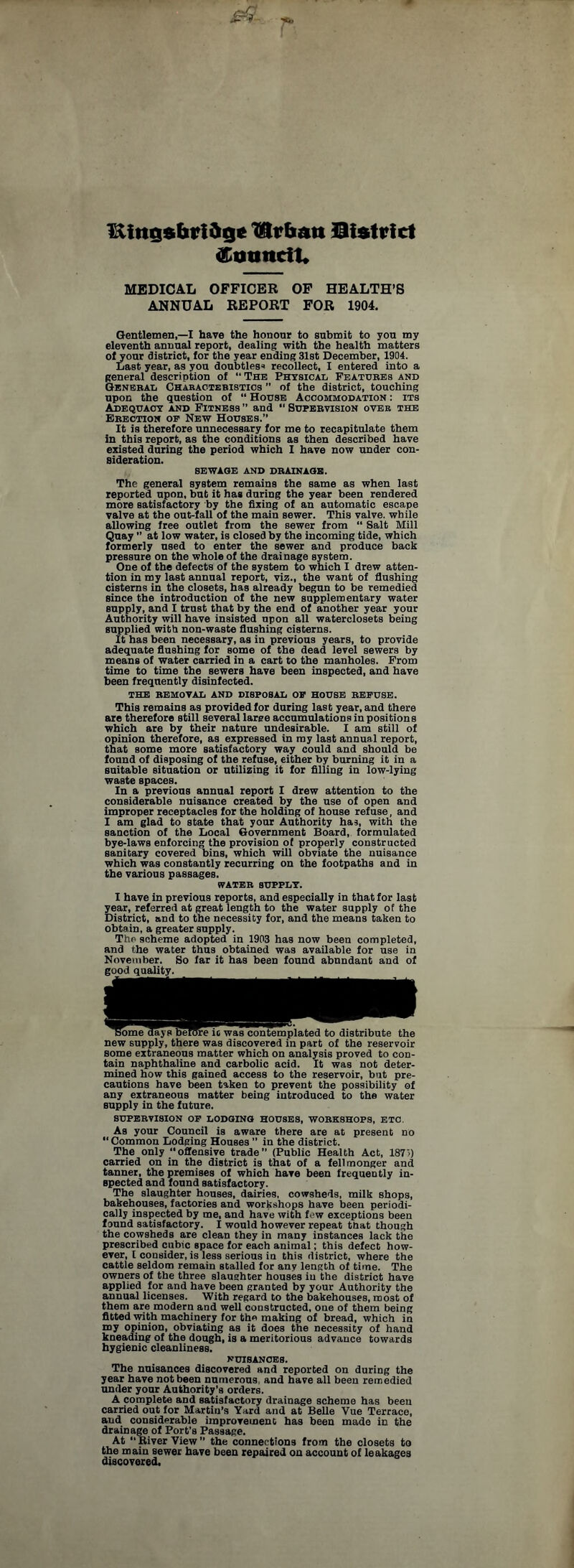 Kings bridge ^lr ban Qistrict Council* MEDICAL OFFICER OF HEALTH’S ANNUAL REPORT FOR 1904. Gentlemen,—I have the honour to submit to you my eleventh annual report, dealing with the health matters of your district, for the year ending 31st December, 1904. Last year, as you doubtless recollect, I entered into a general description of “The Physical Features and General Characteristics  of the district, touching upon the question of “ House Accommodation : its Adequacy and Fitness ” and “ Supervision over the Erection op New Houses. It is therefore unnecessary for me to recapitulate them in this report, as the conditions as then described have existed during the period which I have now under con¬ sideration. SEWAGE AND DRAINAGE. The general system remains the same as when last reported upon, but it has during the year been rendered more satisfactory by the fixing of an automatic escape valve at the out-fall of the main sewer. This valve, while allowing free outlet from the sewer from “ Salt Mill Quay ” at low water, is closed by the incoming tide, which formerly used to enter the sewer and produce back pressure on the whole of the drainage system. One of the defects of the system to which I drew atten¬ tion in my last annual report, viz., the want of flushing cisterns in the closets, has already begun to be remedied since the introduction of the new supplementary water supply, and I trust that by the end of another year your Authority will have insisted npon all waterclosets being supplied with non-waste flushing cisterns. It has been necessary, as in previous years, to provide adequate flushing for some of the dead level sewers by means of water carried in a cart to the manholes. From time to time the sewers have been inspected, and have been frequently disinfected. THE REMOVAL AND DISPOSAL OF HOUSE REFUSE. This remains as provided for during last year, and there are therefore still several large accumulationsinpositions which are by their nature undesirable. I am still of opinion therefore, as expressed in my last annual report, that some more satisfactory way could and should be found of disposing of the refuse, either by burning it in a suitable situation or utilizing it for filling in low-lying waste spaces. In a previous annual report I drew attention to the considerable nuisance created by the use of open and improper receptacles for the holding of house refuse, and I am glad to state that your Authority has, with the sanction of the Local Government Board, formulated bye-laws enforcing the provision ot properly constructed sanitary covered bins, which will obviate the nuisance which was constantly recurring on the footpaths and in the various passages. WATER SUPPLY. I have in previous reports, and especially in that for last year, referred at great length to the water supply of the District, and to the necessity for, and the means taken to obtain, a greater supply. The scheme adopted in 1903 has now been completed, and the water thus obtained was available for use in November. So far it has been found abundant and of good quality. Some days beKTre it was contemplated to distribute the new supply, there was discovered in part of the reservoir some extraneous matter which on analysis proved to con¬ tain naphthaline and carbolic acid. It was not deter¬ mined how this gained access to the reservoir, but pre¬ cautions have been taken to prevent the possibility of any extraneous matter being introduced to the water supply in the future. SUPERVISION OP LODGING HOUSES, WORKSHOPS, ETC As your Council is aware there are at present no “ Common Lodging Houses ” in the district. The only “offensive trade” (Public Health Act, 187>) carried on in the district is that of a fell monger and tanner, the premises of which have been frequently in¬ spected and found satisfactory. The slaughter houses, dairies, cowsheds, milk shops, bakehouses, factories and workshops have been periodi¬ cally inspected by me, and have with few exceptions been found satisfactory. I would however repeat that though the cowsheds are clean they in many instances lack the prescribed cubic space for each animal; this defect how¬ ever, f consider, is less serious in this district, where the cattle seldom remain stalled for any length of time. The owners of the three slaughter houses in the district have applied for and have been granted by your Authority the annual licenses. With regard to the bakehouses, most of them are modern and well constructed, one of them being fitted with machinery for the making of bread, which in my opinion, obviating as it does the necessity of hand kneading of the dough, is a meritorious advance towards hygienic cleanliness. NUISANCES. The nuisances discovered and reported on during the year have not been numerous and have all been remedied under your Authority's orders. A complete and satisfactory drainage scheme has been carried out for Martin’s Yard and at Belle Vue Terrace, and considerable improvement has been made in the drainage of Port’s Passage. At “ River View ” the connections from the closets to the main sewer have been repaired on account of leakages discovered.