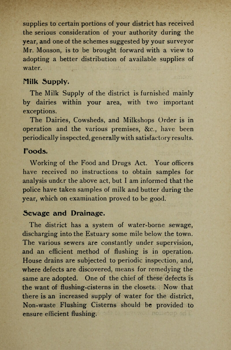 supplies to certain portions of your district has received the serious consideration of your authority during the year, and one of the schemes suggested by your surveyor Mr. Monson, is to be brought forward with a view to adopting a better distribution of available supplies of water. riilk Supply. The Milk Supply of the district is furnished mainly by dairies within your area, with two important exceptions. The Dairies, Cowsheds, and Milkshops Order is in operation and the various premises, &c., have been periodically inspected, generally with satisfactory results. Foods. Working of the Food and Drugs Act. Your officers have received no instructions to obtain samples for analysis under the above act, but I am informed that the police have taken samples of milk and butter during the year, which on examination proved to be good. Sewage and Drainage. The district has a system of water-borne sewage, discharging into the Estuary some mile below the town. The various sewers are constantly under supervision, and an efficient method of flushing is in operation. House drains are subjected to periodic inspection, and, where defects are discovered, means for remedying the same are adopted. One of the chief of these defects is the want of flushing-cisterns in the closets. Now that there is an increased supply of water for the district, Non-waste Flushing Cisterns should be provided to ensure efficient flushing.