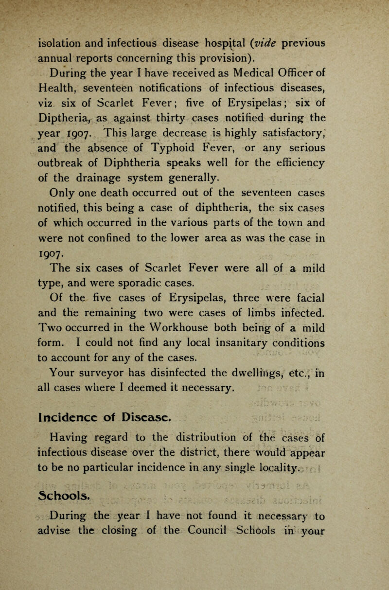 isolation and infectious disease hospital (vide previous annual reports concerning this provision). During the year I have received as Medical Officer of Health, seventeen notifications of infectious diseases, viz six of Scarlet Fever; five of Erysipelas; six of Diptheria, as against thirty cases notified during the year 1907. This large decrease is highly satisfactory, and the absence of Typhoid Fever, or any serious outbreak of Diphtheria speaks well for the efficiency of the drainage system generally. Only one death occurred out of the seventeen cases notified, this being a case of diphtheria, the six cases of which occurred in the various parts of the town and were not confined to the lower area as was the case in 1907. The six cases of Scarlet Fever were all of a mild type, and were sporadic cases. Of the five cases of Erysipelas, three were facial and the remaining two were cases of limbs infected. Two occurred in the Workhouse both being of a mild form. I could not find any local insanitary conditions to account for any of the cases. Your surveyor has disinfected the dwellings, etc., in all cases where I deemed it necessary. Incidence of Disease. Having regard to the distribution of the cases of infectious disease over the district, there would appear to be no particular incidence in any single locality. Schools. During the year I have not found it necessary to advise the closing of the Council Schools in your