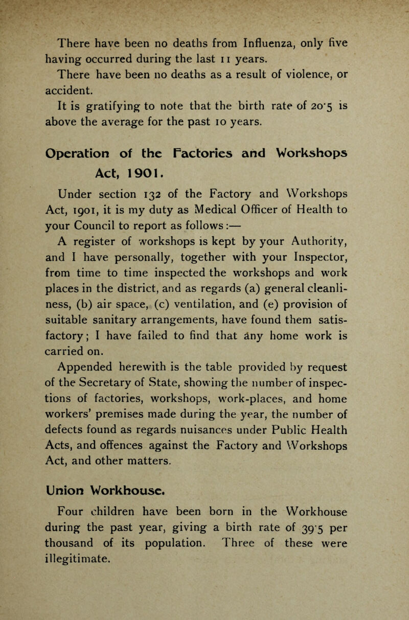 There have been no deaths from Influenza, only five having occurred during the last 11 years. There have been no deaths as a result of violence, or accident. It is gratifying to note that the birth rate of 20*5 is above the average for the past 10 years. Operation of the Factories and Workshops Act, 1901. Under section 132 of the Factory and Workshops Act, 1901, it is my duty as Medical Officer of Health to your Council to report as follows:— A register of workshops is kept by your Authority, and I have personally, together with your Inspector, from time to time inspected the workshops and work places in the district, and as regards (a) general cleanli¬ ness, (b) air space, (c) ventilation, and (e) provision of suitable sanitary arrangements, have found them satis¬ factory ; I have failed to find that any home work is carried on. Appended herewith is the table provided by request of the Secretary of State, showing the number of inspec¬ tions of factories, workshops, work-places, and home workers’ premises made during the year, the number of defects found as regards nuisances under Public Health Acts, and offences against the Factory and Workshops Act, and other matters. Union Workhouse. Four children have been born in the Workhouse during the past year, giving a birth rate of 39 5 per thousand of its population. Three of these were illegitimate.