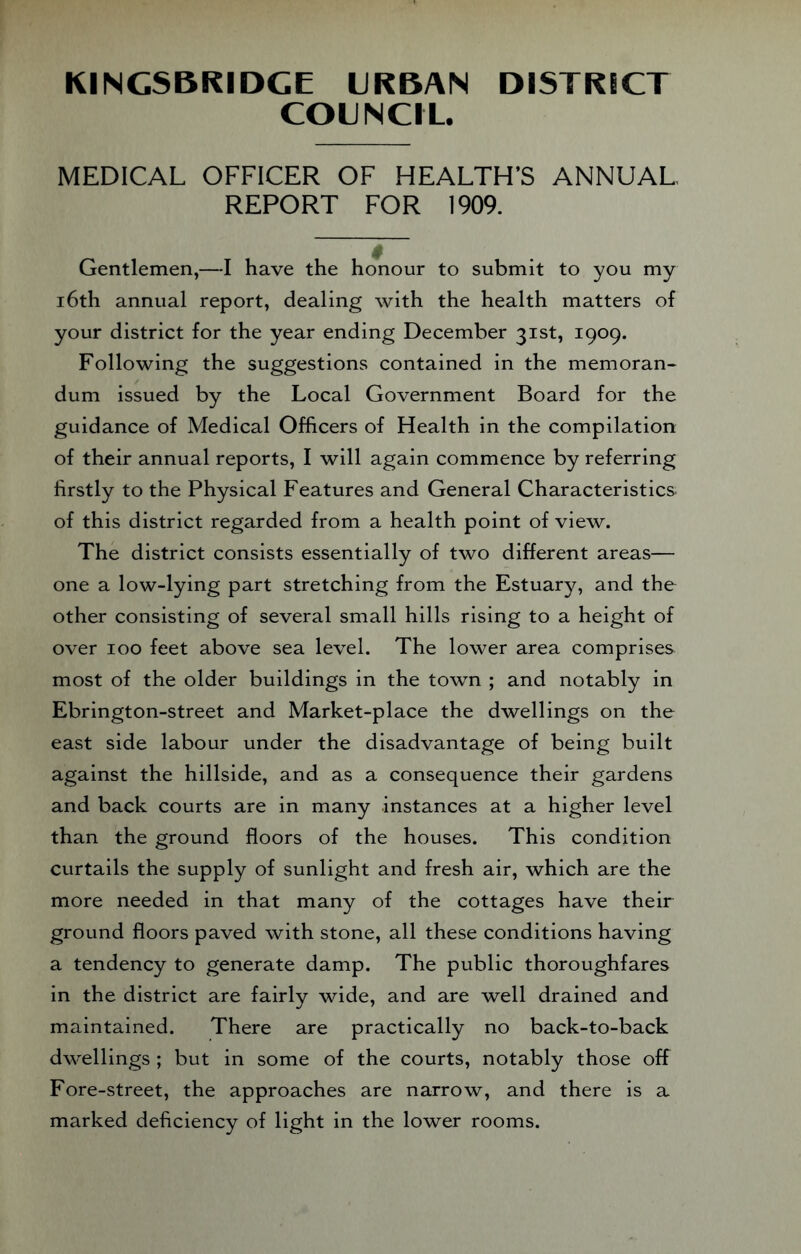KINCSBKIDCE URBAN DISTRICT COUNCIL. MEDICAL OFFICER OF HEALTH’S ANNUAL REPORT FOR 1909. Gentlemen,—I have the honour to submit to you my 16th annual report, dealing with the health matters of your district for the year ending December 31st, 1909. Following the suggestions contained in the memoran¬ dum issued by the Local Government Board for the guidance of Medical Officers of Health in the compilation of their annual reports, I will again commence by referring firstly to the Physical Features and General Characteristics of this district regarded from a health point of view. The district consists essentially of two different areas— one a low-lying part stretching from the Estuary, and the other consisting of several small hills rising to a height of over 100 feet above sea level. The lower area comprises most of the older buildings in the town ; and notably in Ebrington-street and Market-place the dwellings on the east side labour under the disadvantage of being built against the hillside, and as a consequence their gardens and back courts are in many instances at a higher level than the ground floors of the houses. This condition curtails the supply of sunlight and fresh air, which are the more needed in that many of the cottages have their ground floors paved with stone, all these conditions having a tendency to generate damp. The public thoroughfares in the district are fairly wide, and are well drained and maintained. There are practically no back-to-back dwellings ; but in some of the courts, notably those off Fore-street, the approaches are narrow, and there is a marked deficiency of light in the lower rooms.