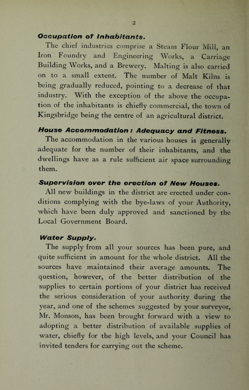 Occupation of Inhabitants. The chief industries comprise a Steam Flour Mill, an Iron Foundry and Engineering Works, a Carriage Building Works, and a Brewery. Malting is also carried on to a small extent. The number of Malt Kilns is being gradually reduced, pointing to a decrease of that industry. With the exception of the above the occupa¬ tion of the inhabitants is chiefly commercial, the town of Kingsbridge being the centre of an agricultural district. House Accommodation : Adequacy and Fitness. The accommodation in the various houses is generally adequate for the number of their inhabitants, and the dwellings have as a rule sufficient air space surrounding them. Supervision over the erection of New Houses. All new buildings in the district are erected under con¬ ditions complying with the bye-laws of your Authority, which have been duly approved and sanctioned by the Local Government Board. Water Supply. The supply from all your sources has been pure, and quite sufficient in amount for the whole district. All the sources have maintained their average amounts. The question, however, of the better distribution of the supplies to certain portions of your district has received the serious consideration of your authority during the year, and one of the schemes suggested by your surveyor, Mr. Monson, has been brought forward with a view to adopting a better distribution of available supplies of water, chiefly for the high levels, and your Council has invited tenders for carrying out the scheme.