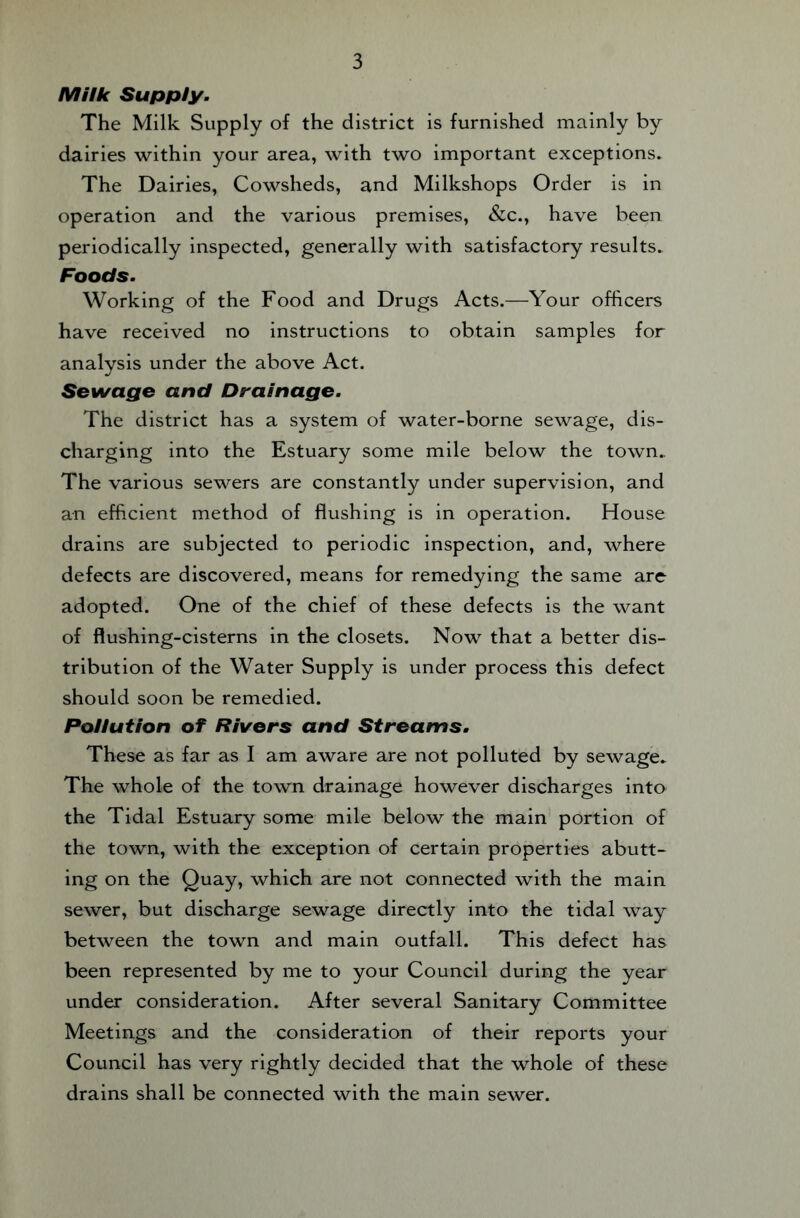 MUk Supply. The Milk Supply of the district is furnished mainly by dairies within your area, with two important exceptions. The Dairies, Cowsheds, and Milkshops Order is in operation and the various premises, &c., have been periodically inspected, generally with satisfactory results. Foods. Working of the Food and Drugs Acts.—Your officers have received no instructions to obtain samples for analysis under the above Act. Sewage and Drainage. The district has a system of water-borne sewage, dis¬ charging into the Estuary some mile below the town. The various sewers are constantly under supervision, and an efficient method of flushing is in operation. House drains are subjected to periodic inspection, and, where defects are discovered, means for remedying the same arc adopted. One of the chief of these defects is the want of flushing-cisterns in the closets. Now that a better dis¬ tribution of the Water Supply is under process this defect should soon be remedied. Pollution of Rivers and Streams. These as far as I am aware are not polluted by sewage. The whole of the town drainage however discharges into the Tidal Estuary some mile below the main portion of the town, with the exception of certain properties abutt¬ ing on the Quay, which are not connected with the main sewer, but discharge sewage directly into the tidal way between the town and main outfall. This defect has been represented by me to your Council during the year under consideration. After several Sanitary Committee Meetings and the consideration of their reports your Council has very rightly decided that the whole of these drains shall be connected with the main sewer.