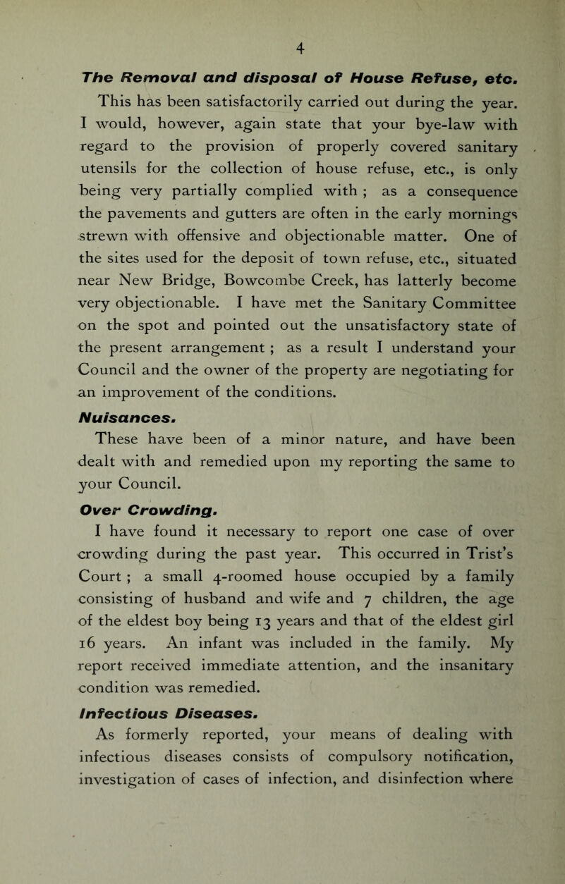 Tho Removal and disposal of House Refuse, etc. This has been satisfactorily carried out during the year. I would, however, again state that your bye-law with regard to the provision of properly covered sanitary utensils for the collection of house refuse, etc., is only being very partially complied with ; as a consequence the pavements and gutters are often in the early mornings strewn with offensive and objectionable matter. One of the sites used for the deposit of town refuse, etc., situated near New Bridge, Bowcombe Creek, has latterly become very objectionable. I have met the Sanitary Committee on the spot and pointed out the unsatisfactory state of the present arrangement ; as a result I understand your Council and the owner of the property are negotiating for an improvement of the conditions. Nuisances. These have been of a minor nature, and have been dealt with and remedied upon my reporting the same to your Council. Over Crowding. I have found it necessary to report one case of over crowding during the past year. This occurred in Trist’s Court ; a small 4-roomed house occupied by a family consisting of husband and wife and 7 children, the age of the eldest boy being 13 years and that of the eldest girl 16 years. An infant was included in the family. My report received immediate attention, and the insanitary condition was remedied. Infectious Diseases. As formerly reported, your means of dealing with infectious diseases consists of compulsory notification, investigation of cases of infection, and disinfection where