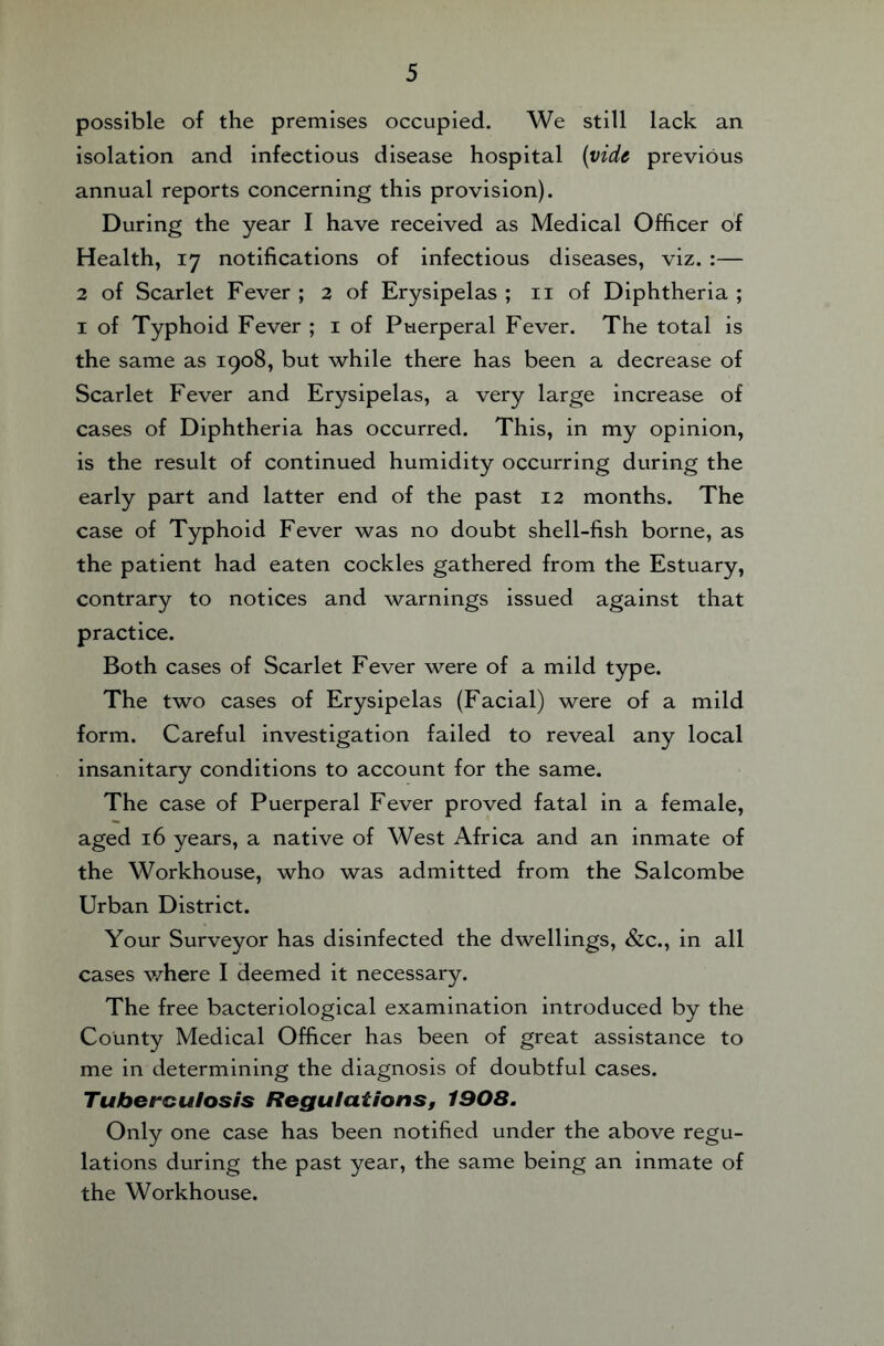 possible of the premises occupied. We still lack an isolation and infectious disease hospital {vide previous annual reports concerning this provision). During the year I have received as Medical Officer of Health, 17 notifications of infectious diseases, viz. :— 2 of Scarlet Fever ; 2 of Erysipelas ; ii of Diphtheria ; I of Typhoid Fever ; i of Puerperal Fever. The total is the same as 1908, but while there has been a decrease of Scarlet Fever and Erysipelas, a very large increase of cases of Diphtheria has occurred. This, in my opinion, is the result of continued humidity occurring during the early part and latter end of the past 12 months. The case of Typhoid Fever was no doubt shell-fish borne, as the patient had eaten cockles gathered from the Estuary, contrary to notices and warnings issued against that practice. Both cases of Scarlet Fever were of a mild type. The two cases of Erysipelas (Facial) were of a mild form. Careful investigation failed to reveal any local insanitary conditions to account for the same. The case of Puerperal Fever proved fatal in a female, aged 16 years, a native of West Africa and an inmate of the Workhouse, who was admitted from the Salcombe Urban District. Your Surveyor has disinfected the dwellings, &c., in all cases where I deemed it necessary. The free bacteriological examination introduced by the County Medical Officer has been of great assistance to me in determining the diagnosis of doubtful cases. Tuberculosis Regulations, 1908. Only one case has been notified under the above regu¬ lations during the past year, the same being an inmate of the Workhouse.