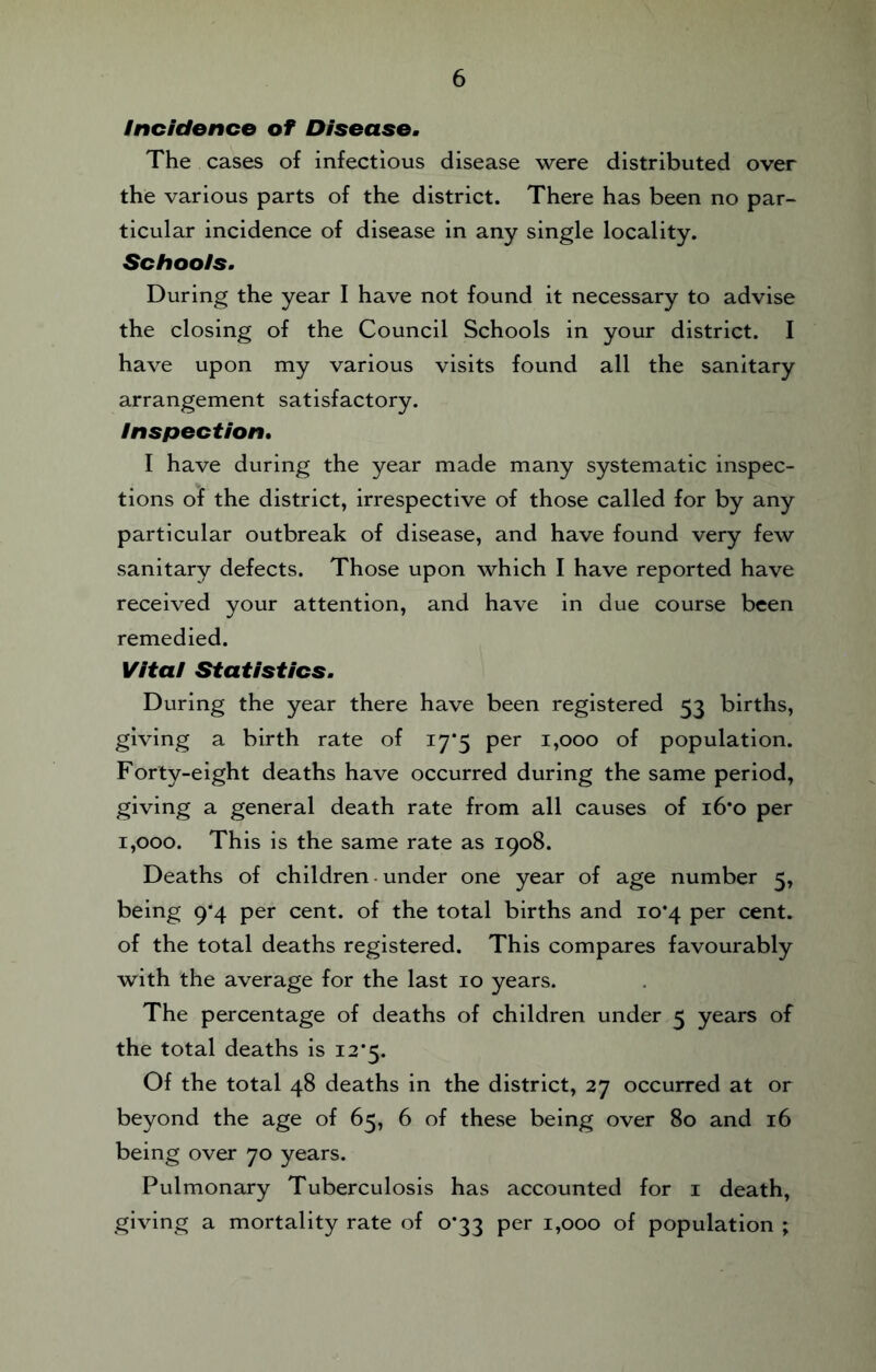 Incidence of Disease. The cases of infectious disease were distributed over the various parts of the district. There has been no par¬ ticular incidence of disease in any single locality. Schools. During the year I have not found it necessary to advise the closing of the Council Schools in your district. I have upon my various visits found all the sanitary arrangement satisfactory. Inspection, I have during the year made many systematic inspec¬ tions of the district, irrespective of those called for by any particular outbreak of disease, and have found very few sanitary defects. Those upon which I have reported have received your attention, and have in due course been remedied. Vital Statistics. During the year there have been registered 53 births, giving a birth rate of 17*5 per 1,000 of population. Forty-eight deaths have occurred during the same period, giving a general death rate from all causes of i6’o per 1,000. This is the same rate as 1908. Deaths of children - under one year of age number 5, being 9*4 per cent, of the total births and 10*4 per cent, of the total deaths registered. This compares favourably with the average for the last 10 years. The percentage of deaths of children under 5 years of the total deaths is i2’5. Of the total 48 deaths in the district, 27 occurred at or beyond the age of 65, 6 of these being over 80 and 16 being over 70 years. Pulmonary Tuberculosis has accounted for i death, giving a mortality rate of 0*33 per 1,000 of population ;