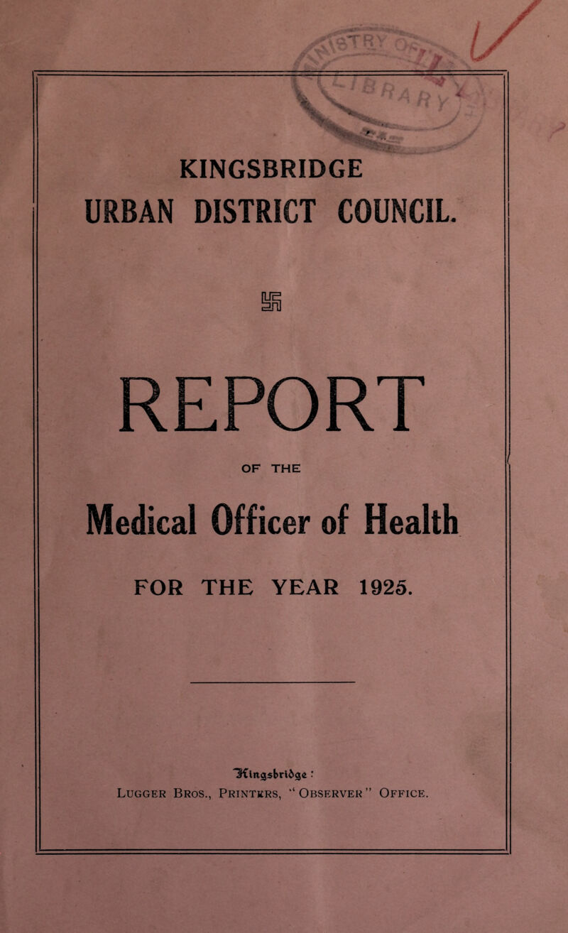 KINGSBRIDGE URBAN DISTRICT COUNCIL. REPORT OF THE Medical Officer of Health FOR THE YEAR 1925. 3Clngsbrl&gc : Lugger Bros., Printers, “ Observer ” Office.