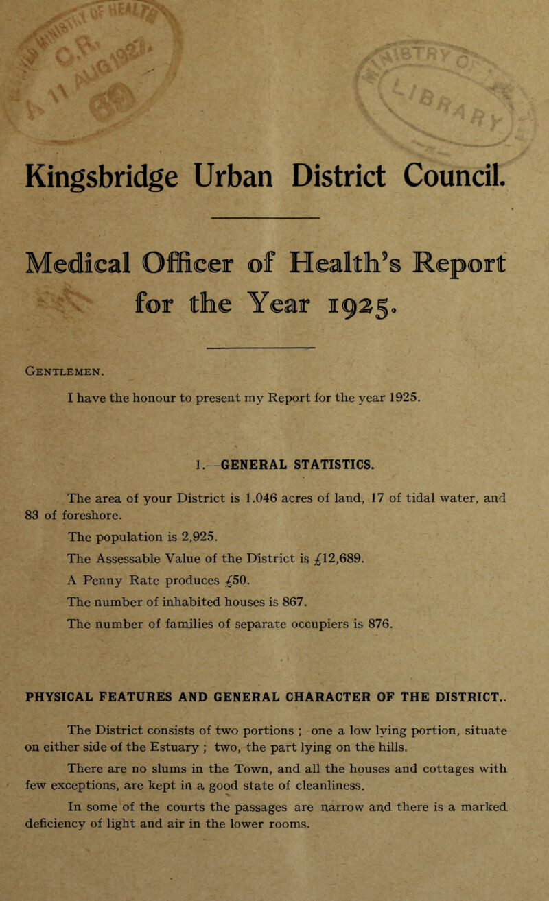Kingsbridge Urban District Council Medical Officer of Health’s Report for the Gentlemen. I have the honour to present my Report for the year 1925. 1.—GENERAL STATISTICS. The area of your District is 1.046 acres of land, 17 of tidal water, and 83 of foreshore. The population is 2,925. The Assessable Value of the District is ^12,689. A Penny Rate produces ^50. The number of inhabited houses is 867. The number of families of separate occupiers is 876. PHYSICAL FEATURES AND GENERAL CHARACTER OF THE DISTRICT.. The District consists of two portions ; one a low lying portion, situate on either side of the Estuary ; two, the part lying on the hills. There are no slums in the Town, and all the houses and cottages with few exceptions, are kept in a good state of cleanliness. In some of the courts the passages are narrow and there is a marked deficiency of light and air in the lower rooms.