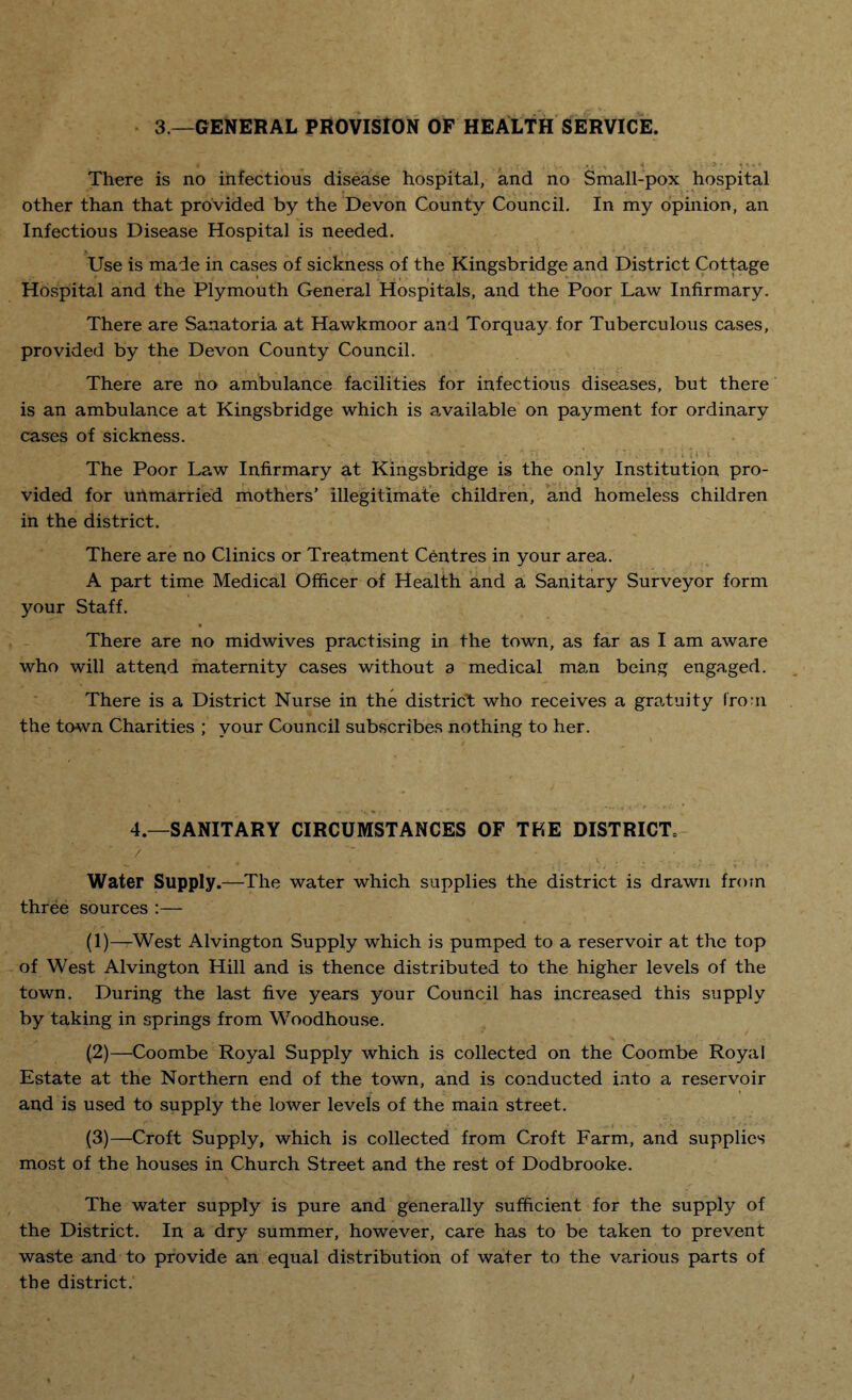 3 —GENERAL PROVISION OF HEALTH SERVICE. There is no infectious disease hospital, and no Small-pox hospital other than that provided by the Devon County Council. In my opinion, an Infectious Disease Hospital is needed. Use is made in cases of sickness of the Kingsbridge and District Cottage Hospital and the Plymouth General Hospitals, and the Poor Law Infirmary. There are Sanatoria at Hawkmoor and Torquay for Tuberculous cases, provided by the Devon County Council. There are no ambulance facilities for infectious diseases, but there is an ambulance at Kingsbridge which is available on payment for ordinary cases of sickness. t ip i The Poor Law Infirmary at Kingsbridge is the only Institution pro¬ vided for unmarried mothers’ illegitimate children, and homeless children in the district. There are no Clinics or Treatment Centres in your area. A part time Medical Officer of Health and a Sanitary Surveyor form your Staff. There are no midwives practising in the town, as far as I am aware who will attend maternity cases without a medical man being engaged. There is a District Nurse in the district who receives a gratuity from the town Charities ; your Council subscribes nothing to her. 4.—SANITARY CIRCUMSTANCES OF THE DISTRICT* Water Supply.—The water which supplies the district is drawn from three sources :— (1)—West Alvington Supply which is pumped to a reservoir at the top of West Alvington Hill and is thence distributed to the higher levels of the town. During the last five years your Council has increased this supply by taking in springs from Woodhouse. (.2)—Coombe Royal Supply which is collected on the Coombe Royal Estate at the Northern end of the town, and is conducted into a reservoir and is used to supply the lower levels of the main street. (3)—Croft Supply, which is collected from Croft Farm, and supplies most of the houses in Church Street and the rest of Dodbrooke. The water supply is pure and generally sufficient for the supply of the District. In a dry summer, however, care has to be taken to prevent waste and to provide an equal distribution of water to the various parts of the district.