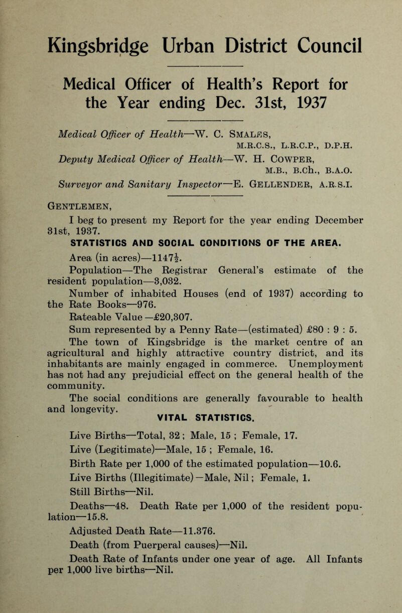 Kingsbridge Urban District Council Medical Officer of Health’s Report for the Year ending Dec. 31st, 1937 Medical Officer of Health—W. C. Smales, M.R.C.S., L.R.C.P., D.P.H. Deputy Medical Officer of Health—W. H. COWPER, M.B., B.Ch., B.A.O. Surveyor and Sanitary Inspector—E. GELLENDER, A.R.S.I. Gentlemen, I beg to present my Report for the year ending December 81st, 1937. STATISTICS AND SOCIAL CONDITIONS OF THE AREA. Area (in acres)—1147|. Population—The Registrar General’s estimate of the resident population—3,082. Number of inhabited Houses (end of 1937) according to the Rate Books—976. Rateable Value —£20,307. Sum represented by a Penny Rate—(estimated) £80 : 9 : 5. The town of Kingsbridge is the market centre of an agricultural and highly attractive country district, and its inhabitants are mainly engaged in commerce. Unemployment has not had any prejudicial effect on the general health of the community. The social conditions are generally favourable to health and longevity. VITAL STATISTICS. Live Births—Total, 32 ; Male, 15 ; Female, 17. Live (Legitimate)—Male, 15 ; Female, 16. Birth Rate per 1,000 of the estimated population—10.6. Live Births (Illegitimate)—Male, Nil; Female, 1. Still Births—Nil. Deaths—48. Death Rate per 1,000 of the resident popu¬ lation—15.8. Adjusted Death Rate—11.376. Death (from Puerperal causes)—Nil. Death Rate of Infants under one year of age. All Infants per 1,000 live births—Nil.