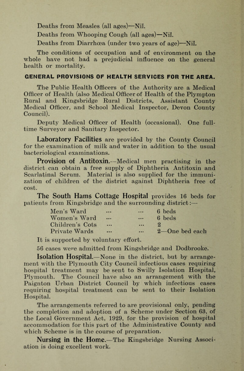Deaths from Measles (all ages)—Nil. Deaths from Whooping Cough (all ages)—Nil. Deaths from Diarrhoea (under two years of age)—Nil. The conditions of occupation and of environment on the whole have not had a prejudicial influence on the general health or mortality. GENERAL PROVISIONS OF HEALTH SERVICES FOR THE AREA. The Public Health Officers of the Authority are a Medical Officer of Health (also Medical Officer of Health of the Plympton Rural and Kingsbridge Rural Districts, Assistant County Medical Officer, and School Medical Inspector, Devon County Council). Deputy Medical Officer of Health (occasional). One full¬ time Surveyor and Sanitary Inspector. Laboratory Facilities are provided by the County Council for the examination of milk and water in addition to the usual bacteriological examinations. Provision of Antitoxin.—Medical men practising in the district can obtain a free supply of Diphtheria Antitoxin and Scarlatinal Serum. Material is also supplied for the immuni¬ zation of children of the district against Diphtheria free of cost. The South Hams Cottage Hospital provides 16 beds for patients from Kingsbridge and the surrounding district:— Men’s Ward 6 beds 6 beds 2 2—One bed each Women’s Ward Children’s Cots Private Wards It is supported by voluntary effort. 56 cases were admitted from Kingsbridge and Dodbrooke. Isolation Hospital.—None in the district, but by arrange¬ ment with the Plymouth City Council infectious cases requiring hospital treatment may be sent to Swilly Isolation Hospital, Plymouth. The Council have also an arrangement with the Paignton Urban District Council by which infectious cases requiring hospital treatment can be sent to their Isolation Hospital. The arrangements referred to are provisional only, pending the completion and adoption of a Scheme under Section 63, of the Local Government Act, 1929, for the provision of hospital accommodation for this part of the Administrative County and which Scheme is in the course of preparation. Nursing in the Home.—The Kingsbridge Nursing Associ¬ ation is doing excellent work.
