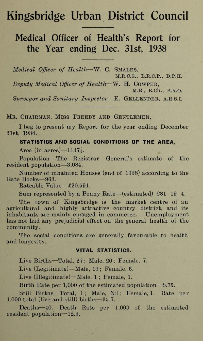 Kingsbridge Urban District Council Medical Officer of Health’s Report for the Year ending Dec. 31st, 1938 Medical Officer of Health—W. C. Smales, M.R.C.S., L.R.C.P., D.P.H. Deputy Medical Officer of Health—W. H. COWPER, M.B., B.Ch., B.A.O. Surveyor and Sanitary Inspector—E. Gellender, A.R.S.I. Mr. Chairman, Miss Treeby and Gentlemen, I beg to present my Report for the year ending December 31st, 1938. STATISTICS AND SOCIAL CONDITIONS OF THE AREA. Area (in acres)—1147o. Population—The Registrar General’s estimate of the resident population—3,084. Number of inhabited Houses (end of 1938) according to the Rate Books—963. Rateable Value—£20,591. Sum represented by a Penny Rate—(estimated) £81 19 4. The town of Kingsbridge is the market centre of an agricultural and highly attractive country district, and its inhabitants are mainly engaged in commerce. Unemployment has not had any prejudicial effect on the general health of the community. The social conditions are generally favourable to health and longevity. VITAL STATISTICS. Live Births—Total, 27 ; Male, 20 ; Female, 7. Live (Legitimate)—Male, 19 ; Female, 6. Live (Illegitimate)—Male, 1 ; Female, 1. Birth Rate per 1,000 of the estimated population—8.75. Still Births—Total, 1; Male, Nil; Female, 1. Rate per 1,000 total (live and still) births—35.7. Deaths—40. Death Rate per 1,000 of the estimated resident population—12.9.