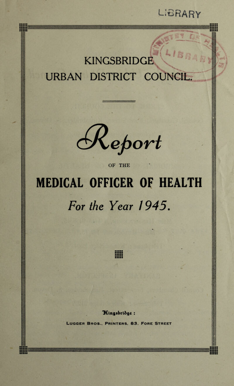 ■■■ LIBRARY KINGSBRIDGE URBAN DISTRICT COUNCIL. (^Report OF THE MEDICAL OFFICER OF HEALTH For the Year 1945. 3{in9sbri69e : Lugger Bros.. Printers. 83. Fore Street