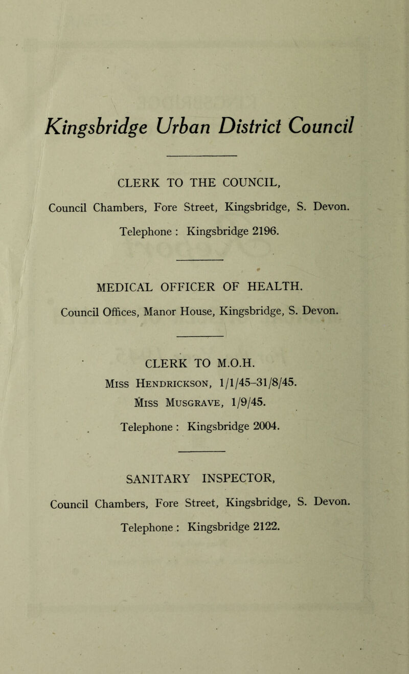 Kingsbridge Urban District Council CLERK TO THE COUNCIL, Council Chambers, Fore Street, Kingsbridge, S. Devon. Telephone : Kingsbridge 2196. MEDICAL OFFICER OF HEALTH. Council Offices, Manor House, Kingsbridge, S. Devon. CLERK TO M.O.H. Miss Hendrickson, 1/1/45-31/8/45. Miss Musgrave, 1/9/45. Telephone : Kingsbridge 2004. SANITARY INSPECTOR, Council Chambers, Fore Street, Kingsbridge, S. Devon. Telephone : Kingsbridge 2122.