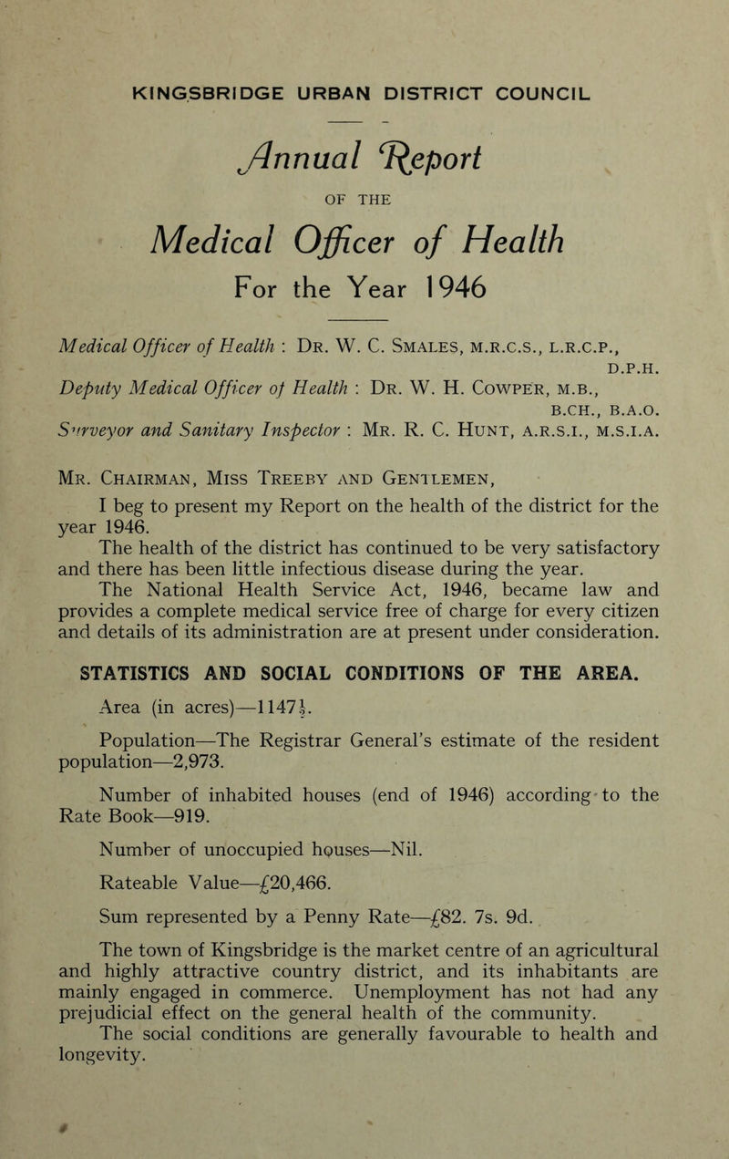 ffirmual Report OF THE Medical Officer of Health For the Year 1946 Medical Officer of Health : Dr. W. C. Smales, m.r.c.s., l.r.c.p., D.P.H. Deputy Medical Officer of Health : Dr. W. H. Cowper, m.b., B.CH., B.A.O. Surveyor and Sanitary Inspector : Mr. R. C. Hunt, a.r.s.i., m.s.i.a. Mr. Chairman, Miss Treeby and Gentlemen, I beg to present my Report on the health of the district for the year 1946. The health of the district has continued to be very satisfactory and there has been little infectious disease during the year. The National Health Service Act, 1946, became law and provides a complete medical service free of charge for every citizen and details of its administration are at present under consideration. STATISTICS AND SOCIAL CONDITIONS OF THE AREA. Area (in acres)—1.147 J. Population—The Registrar General’s estimate of the resident population—2,973. Number of inhabited houses (end of 1946) according to the Rate Book—919. Number of unoccupied houses—Nil. Rateable Value—£20,466. Sum represented by a Penny Rate—£82. 7s. 9d. The town of Kingsbridge is the market centre of an agricultural and highly attractive country district, and its inhabitants are mainly engaged in commerce. Unemployment has not had any prejudicial effect on the general health of the community. The social conditions are generally favourable to health and longevity.